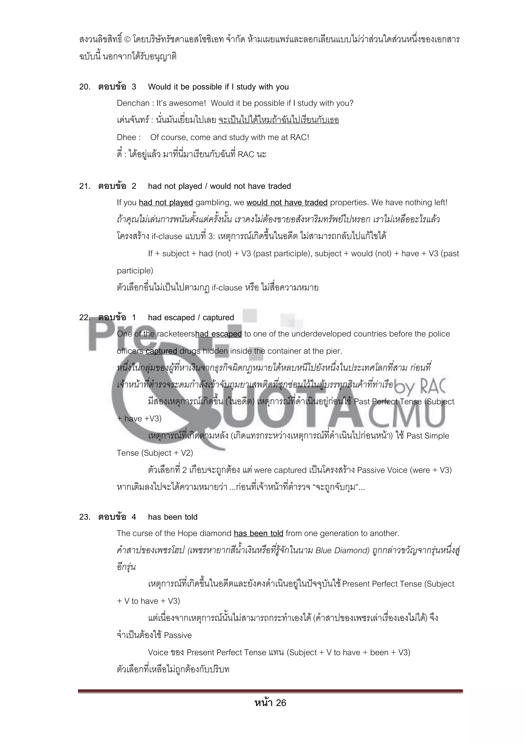สงวนลิขสิทธิ์ © โดยบริษัทรัชดาแอสโซซิเอท จํากัด ห้ามเผยแพร่และลอกเลียนแบบไม่ว่าส่วนใดส่วนหนึ่งของเอกสาร
ฉบับนี้ นอกจากได้รับอนุญาติ

20. ตอบข้อ 3 Would it be possible if I study with you
       Denchan : It’s awesome! Would it be possible if I study with you?
       เด่นจันทร์ : นั่นมันเยี่ยมไปเลย จะเป็นไปได้ไหมถ้าฉันไปเรียนกับเธอ
       Dhee : Of course, come and study with me at RAC!
       ดี๋ : ได้อยู่แล้ว มาที่นี่มาเรียนกับฉันที่ RAC นะ

21. ตอบข้อ 2 had not played / would not have traded
       If you had not played gambling, we would not have traded properties. We have nothing left!
       ถ้าคุณไม่เล่นการพนันตั้งแต่ครั้งนั้น เราคงไม่ต้องขายอสังหาริมทรัพย์ไปหรอก เราไม่เหลืออะไรแล้ว
       โครงสร้าง if-clause แบบที่ 3: เหตุการณ์เกิดขึ้นในอดีต ไม่สามารถกลับไปแก้ไขได้
                If + subject + had (not) + V3 (past participle), subject + would (not) + have + V3 (past
       participle)
       ตัวเลือกอื่นไม่เป็นไปตามกฎ if-clause หรือ ไม่สื่อความหมาย

22. ตอบข้อ 1 had escaped / captured
       One of the racketeershad escaped to one of the underdeveloped countries before the police
       officers captured drugs hidden inside the container at the pier.
       หนึ่งในกลุ่มของผู้ที่หาเงินจากธุรกิจผิดกฎหมายได้หลบหนีไปยังหนึ่งในประเทศโลกที่สาม ก่อนที่
       เจ้าหน้าที่ตารวจระดมกาลังเข้าจับกุมยาเสพติดที่ซุกซ่อนไว้ในตู้บรรทุกสินค้าที่ท่าเรือ
                 มีสองเหตุการณ์เกิดขึ้น (ในอดีต) เหตุการณ์ที่ดําเนินอยู่ก่อนใช้ Past Perfect Tense (Subject
       + have +V3)
                 เหตุการณ์ที่เกิดตามหลัง (เกิดแทรกระหว่างเหตุการณ์ที่ดําเนินไปก่อนหน้า) ใช้ Past Simple
       Tense (Subject + V2)
                 ตัวเลือกที่ 2 เกือบจะถูกต้อง แต่ were captured เป็นโครงสร้าง Passive Voice (were + V3)
       หากเติมลงไปจะได้ความหมายว่า ...ก่อนที่เจ้าหน้าที่ตํารวจ “จะถูกจับกุม”...

23. ตอบข้อ 4 has been told
       The curse of the Hope diamond has been told from one generation to another.
       คาสาปของเพชรโฮป (เพชรหายากสีน้าเงินหรือที่รู้จักในนาม Blue Diamond) ถูกกล่าวขวัญจากรุ่นหนึ่งสู่
       อีกรุ่น
                 เหตุการณ์ที่เกิดขึ้นในอดีตและยังคงดําเนินอยู่ในปัจจุบันใช้ Present Perfect Tense (Subject
       + V to have + V3)
                 แต่เนื่องจากเหตุการณ์นั้นไม่สามารถกระทําเองได้ (คําสาปของเพชรเล่าเรื่องเองไม่ได้) จึง
       จําเป็นต้องใช้ Passive
                 Voice ของ Present Perfect Tense แทน (Subject + V to have + been + V3)
       ตัวเลือกที่เหลือไม่ถูกต้องกับปริบท

                                                 หน้า 26
 