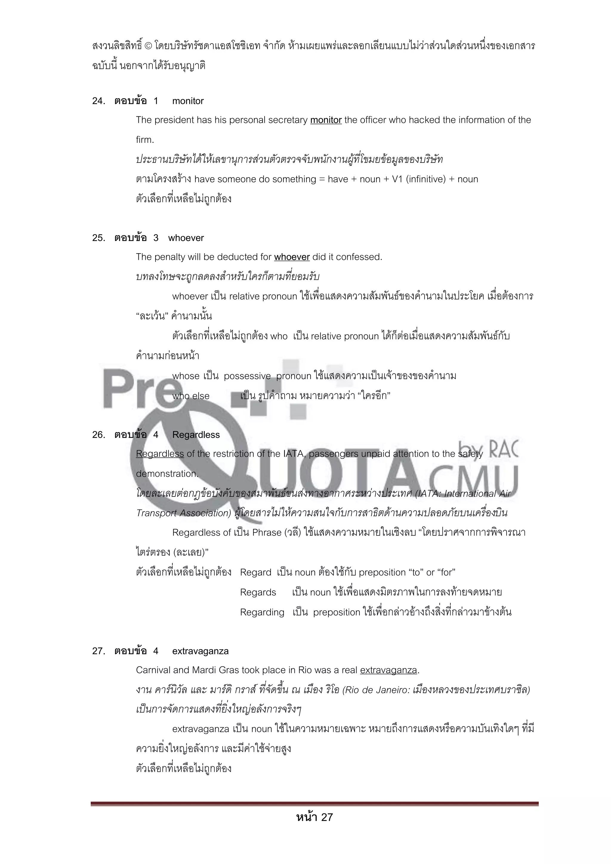 สงวนลิขสิทธิ์ © โดยบริษัทรัชดาแอสโซซิเอท จํากัด ห้ามเผยแพร่และลอกเลียนแบบไม่ว่าส่วนใดส่วนหนึ่งของเอกสาร
ฉบับนี้ นอกจากได้รับอนุญาติ

24. ตอบข้อ 1 monitor
       The president has his personal secretary monitor the officer who hacked the information of the
       firm.
       ประธานบริษัทได้ให้เลขานุการส่วนตัวตรวจจับพนักงานผู้ที่โขมยข้อมูลของบริษัท
       ตามโครงสร้าง have someone do something = have + noun + V1 (infinitive) + noun
       ตัวเลือกที่เหลือไม่ถูกต้อง

25. ตอบข้อ 3 whoever
       The penalty will be deducted for whoever did it confessed.
       บทลงโทษจะถูกลดลงสาหรับใครก็ตามที่ยอมรับ
                whoever เป็น relative pronoun ใช้เพื่อแสดงความสัมพันธ์ของคํานามในประโยค เมื่อต้องการ
       “ละเว้น” คํานามนั้น
                ตัวเลือกที่เหลือไม่ถูกต้อง who เป็น relative pronoun ได้ก็ต่อเมื่อแสดงความสัมพันธ์กับ
       คํานามก่อนหน้า
                whose เป็น possessive pronoun ใช้แสดงความเป็นเจ้าของของคํานาม
                who else          เป็น รูปคําถาม หมายความว่า “ใครอีก”

26. ตอบข้อ 4 Regardless
       Regardless of the restriction of the IATA, passengers unpaid attention to the safety
       demonstration.
       โดยละเลยต่อกฎข้อบังคับของสมาพันธ์ขนส่งทางอากาศระหว่างประเทศ (IATA: International Air
       Transport Association) ผู้โดยสารไม่ให้ความสนใจกับการสาธิตด้านความปลอดภัยบนเครื่องบิน
                Regardless of เป็น Phrase (วลี) ใช้แสดงความหมายในเชิงลบ “โดยปราศจากการพิจารณา
       ไตร่ตรอง (ละเลย)”
       ตัวเลือกที่เหลือไม่ถูกต้อง Regard เป็น noun ต้องใช้กับ preposition ‚to‛ or ‚for‛
                                  Regards เป็น noun ใช้เพื่อแสดงมิตรภาพในการลงท้ายจดหมาย
                                  Regarding เป็น preposition ใช้เพื่อกล่าวอ้างถึงสิ่งที่กล่าวมาข้างต้น

27. ตอบข้อ 4 extravaganza
       Carnival and Mardi Gras took place in Rio was a real extravaganza.
       งาน คาร์นิวัล และ มาร์ดิ กราส์ ที่จัดขึ้น ณ เมือง ริโอ (Rio de Janeiro: เมืองหลวงของประเทศบราซิล)
       เป็นการจัดการแสดงที่ยิ่งใหญ่อลังการจริงๆ
                extravaganza เป็น noun ใช้ในความหมายเฉพาะ หมายถึงการแสดงหรือความบันเทิงใดๆ ที่มี
       ความยิ่งใหญ่อลังการ และมีค่าใช้จ่ายสูง
       ตัวเลือกที่เหลือไม่ถูกต้อง


                                               หน้า 27
 