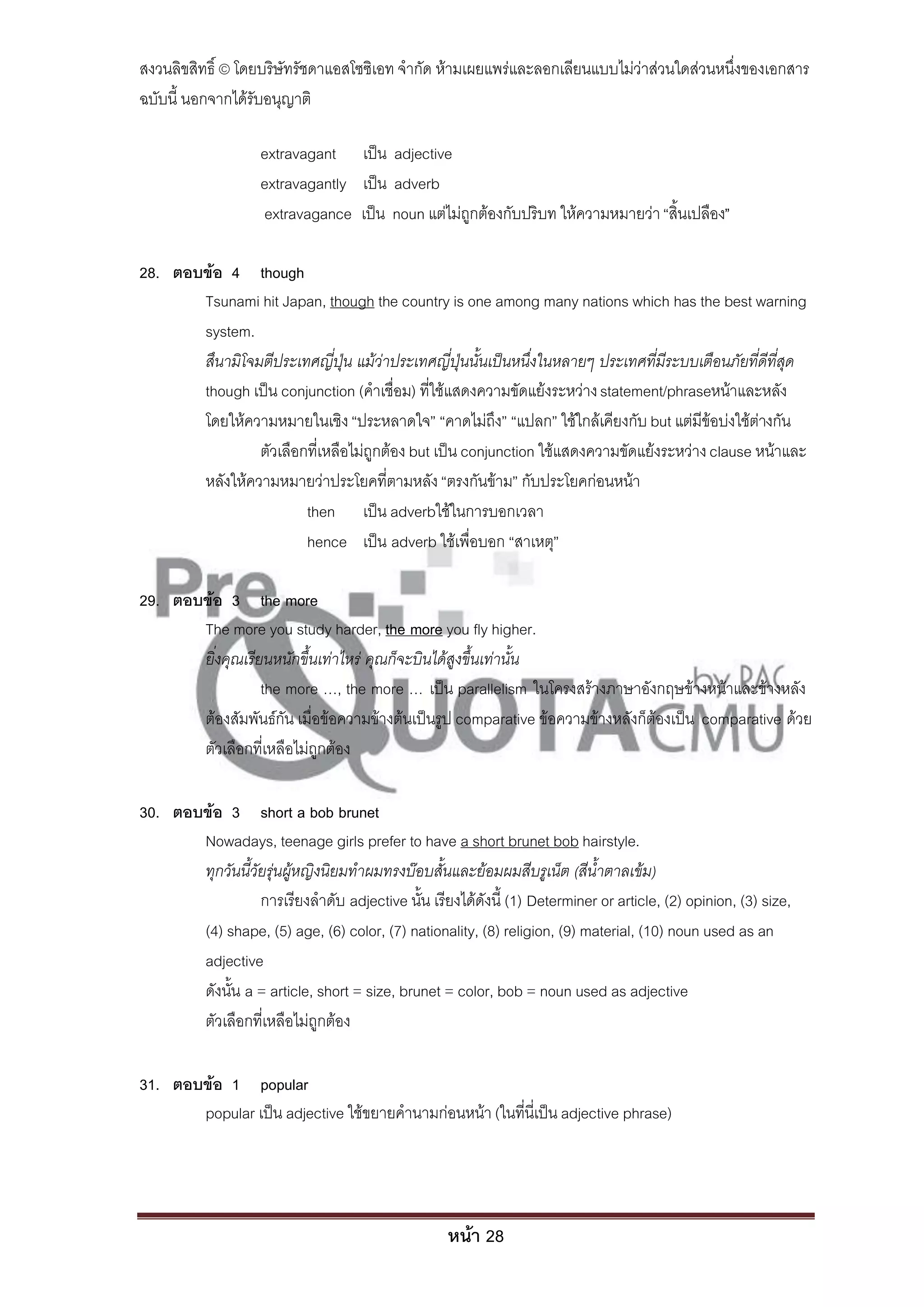 สงวนลิขสิทธิ์ © โดยบริษัทรัชดาแอสโซซิเอท จํากัด ห้ามเผยแพร่และลอกเลียนแบบไม่ว่าส่วนใดส่วนหนึ่งของเอกสาร
ฉบับนี้ นอกจากได้รับอนุญาติ

                    extravagant เป็น adjective
                    extravagantly เป็น adverb
                    extravagance เป็น noun แต่ไม่ถูกต้องกับปริบท ให้ความหมายว่า “สิ้นเปลือง”

28. ตอบข้อ 4 though
       Tsunami hit Japan, though the country is one among many nations which has the best warning
       system.
       สึนามิโจมตีประเทศญี่ปุ่น แม้ว่าประเทศญี่ปุ่นนั้นเป็นหนึ่งในหลายๆ ประเทศที่มีระบบเตือนภัยที่ดีที่สุด
       though เป็น conjunction (คําเชื่อม) ที่ใช้แสดงความขัดแย้งระหว่าง statement/phraseหน้าและหลัง
       โดยให้ความหมายในเชิง “ประหลาดใจ” “คาดไม่ถึง” “แปลก” ใช้ใกล้เคียงกับ but แต่มีข้อบ่งใช้ต่างกัน
                ตัวเลือกที่เหลือไม่ถูกต้อง but เป็น conjunction ใช้แสดงความขัดแย้งระหว่าง clause หน้าและ
       หลังให้ความหมายว่าประโยคที่ตามหลัง “ตรงกันข้าม” กับประโยคก่อนหน้า
                        then เป็น adverbใช้ในการบอกเวลา
                        hence เป็น adverb ใช้เพื่อบอก “สาเหตุ”

29. ตอบข้อ 3 the more
       The more you study harder, the more you fly higher.
       ยิ่งคุณเรียนหนักขึ้นเท่าไหร่ คุณก็จะบินได้สูงขึ้นเท่านั้น
                  the more …, the more … เป็น parallelism ในโครงสร้างภาษาอังกฤษข้างหน้าและข้างหลัง
       ต้องสัมพันธ์กัน เมื่อข้อความข้างต้นเป็นรูป comparative ข้อความข้างหลังก็ต้องเป็น comparative ด้วย
       ตัวเลือกที่เหลือไม่ถูกต้อง

30. ตอบข้อ 3 short a bob brunet
       Nowadays, teenage girls prefer to have a short brunet bob hairstyle.
       ทุกวันนี้วัยรุ่นผู้หญิงนิยมทาผมทรงบ๊อบสั้นและย้อมผมสีบรูเน็ต (สีน้าตาลเข้ม)
                  การเรียงลําดับ adjective นั้น เรียงได้ดังนี้ (1) Determiner or article, (2) opinion, (3) size,
       (4) shape, (5) age, (6) color, (7) nationality, (8) religion, (9) material, (10) noun used as an
       adjective
       ดังนั้น a = article, short = size, brunet = color, bob = noun used as adjective
       ตัวเลือกที่เหลือไม่ถูกต้อง

31. ตอบข้อ 1 popular
       popular เป็น adjective ใช้ขยายคํานามก่อนหน้า (ในที่นี่เป็น adjective phrase)




                                                    หน้า 28
 