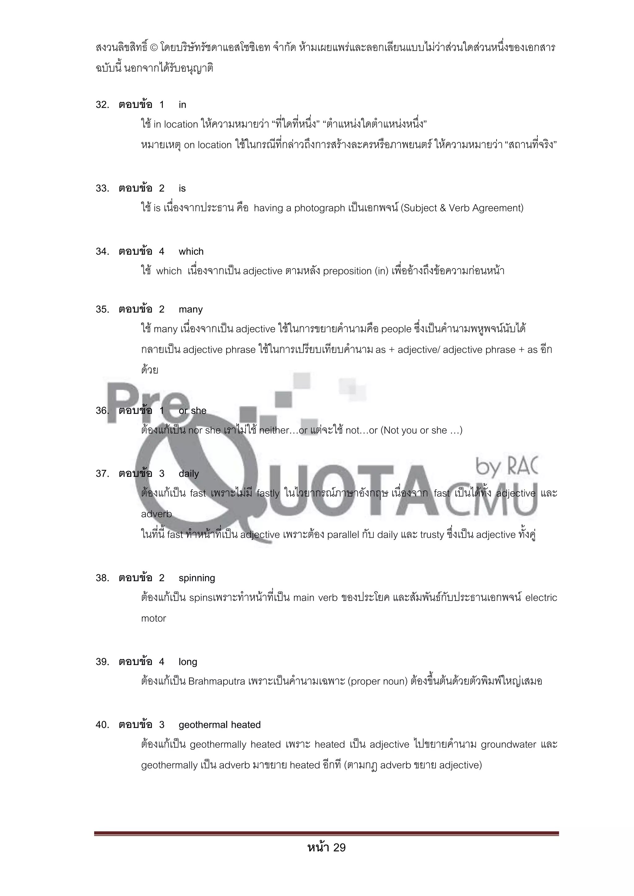 สงวนลิขสิทธิ์ © โดยบริษัทรัชดาแอสโซซิเอท จํากัด ห้ามเผยแพร่และลอกเลียนแบบไม่ว่าส่วนใดส่วนหนึ่งของเอกสาร
ฉบับนี้ นอกจากได้รับอนุญาติ

32. ตอบข้อ 1 in
       ใช้ in location ให้ความหมายว่า “ที่ใดที่หนึ่ง” “ตําแหน่งใดตําแหน่งหนึ่ง”
       หมายเหตุ on location ใช้ในกรณีที่กล่าวถึงการสร้างละครหรือภาพยนตร์ ให้ความหมายว่า “สถานที่จริง”

33. ตอบข้อ 2 is
       ใช้ is เนื่องจากประธาน คือ having a photograph เป็นเอกพจน์ (Subject & Verb Agreement)

34. ตอบข้อ 4 which
       ใช้ which เนื่องจากเป็น adjective ตามหลัง preposition (in) เพื่ออ้างถึงข้อความก่อนหน้า

35. ตอบข้อ 2 many
       ใช้ many เนื่องจากเป็น adjective ใช้ในการขยายคํานามคือ people ซึ่งเป็นคํานามพหูพจน์นับได้
       กลายเป็น adjective phrase ใช้ในการเปรียบเทียบคํานาม as + adjective/ adjective phrase + as อีก
       ด้วย

36. ตอบข้อ 1 or she
       ต้องแก้เป็น nor she เราไม่ใช้ neither…or แต่จะใช้ not…or (Not you or she …)

37. ตอบข้อ 3 daily
       ต้องแก้เป็น fast เพราะไม่มี fastly ในไวยากรณ์ภาษาอังกฤษ เนื่องจาก fast เป็นได้ทั้ง adjective และ
       adverb
       ในที่นี้ fast ทําหน้าที่เป็น adjective เพราะต้อง parallel กับ daily และ trusty ซึ่งเป็น adjective ทั้งคู่

38. ตอบข้อ 2 spinning
       ต้องแก้เป็น spinsเพราะทําหน้าที่เป็น main verb ของประโยค และสัมพันธ์กับประธานเอกพจน์ electric
       motor

39. ตอบข้อ 4 long
       ต้องแก้เป็น Brahmaputra เพราะเป็นคํานามเฉพาะ (proper noun) ต้องขึ้นต้นด้วยตัวพิมพ์ใหญ่เสมอ

40. ตอบข้อ 3 geothermal heated
       ต้องแก้เป็น geothermally heated เพราะ heated เป็น adjective ไปขยายคํานาม groundwater และ
       geothermally เป็น adverb มาขยาย heated อีกที (ตามกฎ adverb ขยาย adjective)




                                                   หน้า 29
 
