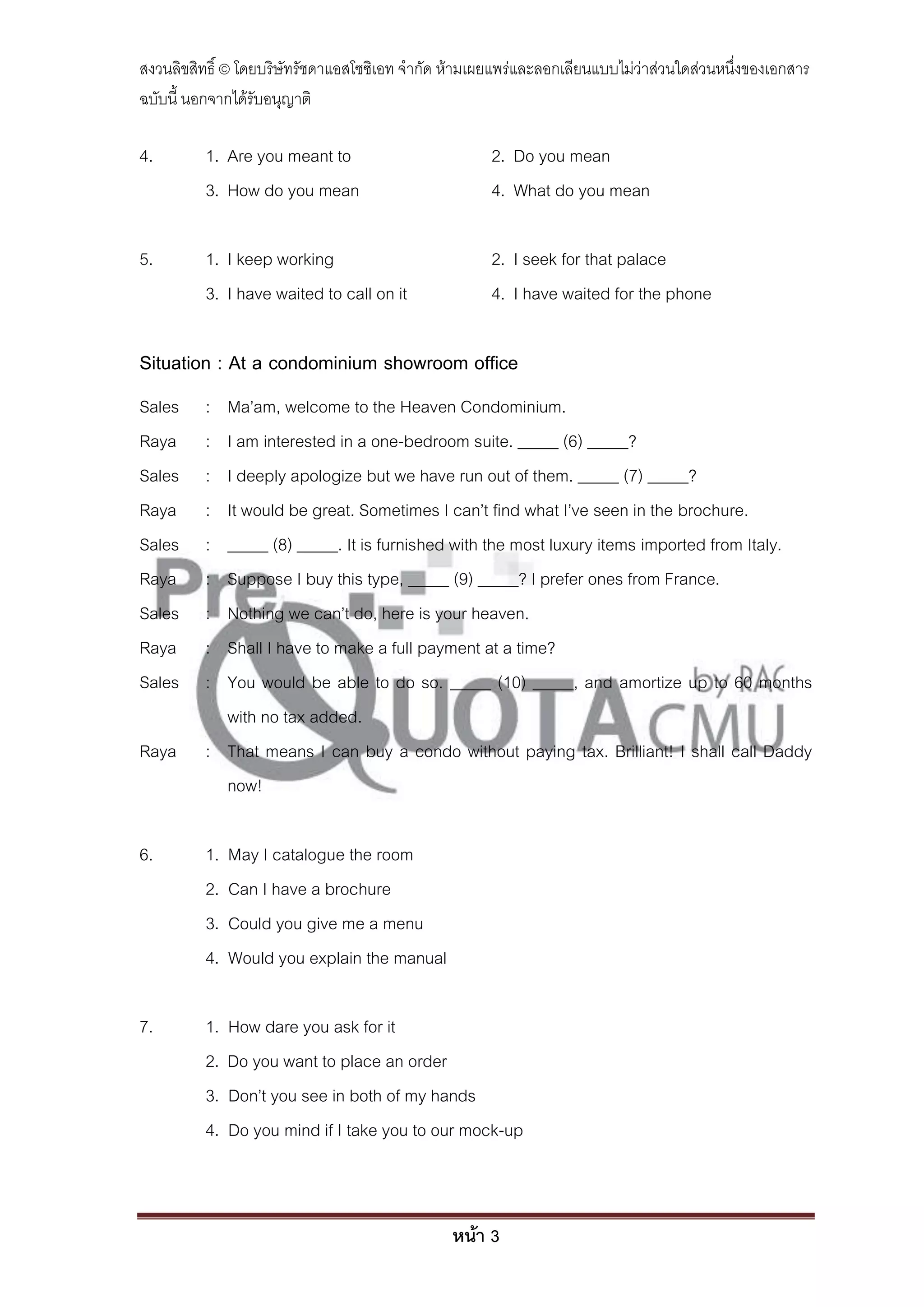 สงวนลิขสิทธิ์ © โดยบริษัทรัชดาแอสโซซิเอท จํากัด ห้ามเผยแพร่และลอกเลียนแบบไม่ว่าส่วนใดส่วนหนึ่งของเอกสาร
ฉบับนี้ นอกจากได้รับอนุญาติ

4.        1. Are you meant to                         2. Do you mean
          3. How do you mean                          4. What do you mean

5.        1. I keep working                           2. I seek for that palace
          3. I have waited to call on it              4. I have waited for the phone

Situation : At a condominium showroom office
Sales     : Ma’am, welcome to the Heaven Condominium.
Raya      : I am interested in a one-bedroom suite. _____ (6) _____?
Sales     : I deeply apologize but we have run out of them. _____ (7) _____?
Raya      : It would be great. Sometimes I can’t find what I’ve seen in the brochure.
Sales     : _____ (8) _____. It is furnished with the most luxury items imported from Italy.
Raya      : Suppose I buy this type, _____ (9) _____? I prefer ones from France.
Sales     : Nothing we can’t do, here is your heaven.
Raya      : Shall I have to make a full payment at a time?
Sales     : You would be able to do so. _____ (10) _____, and amortize up to 60 months
            with no tax added.
Raya      : That means I can buy a condo without paying tax. Brilliant! I shall call Daddy
            now!

6.        1.   May I catalogue the room
          2.   Can I have a brochure
          3.   Could you give me a menu
          4.   Would you explain the manual

7.        1.   How dare you ask for it
          2.   Do you want to place an order
          3.   Don’t you see in both of my hands
          4.   Do you mind if I take you to our mock-up



                                                หน้า 3
 