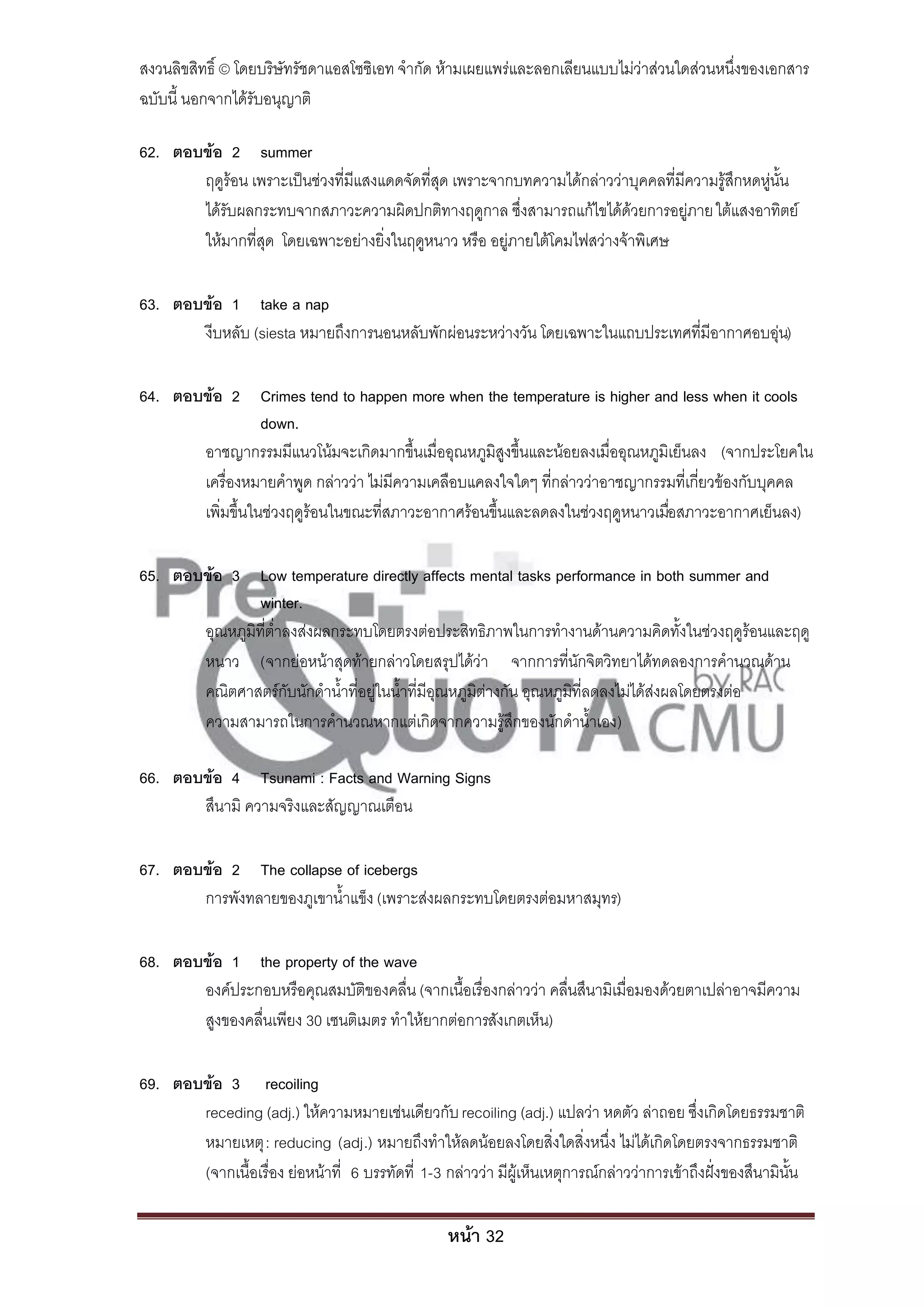 สงวนลิขสิทธิ์ © โดยบริษัทรัชดาแอสโซซิเอท จํากัด ห้ามเผยแพร่และลอกเลียนแบบไม่ว่าส่วนใดส่วนหนึ่งของเอกสาร
ฉบับนี้ นอกจากได้รับอนุญาติ

62. ตอบข้อ 2 summer
       ฤดูร้อน เพราะเป็นช่วงที่มีแสงแดดจัดที่สุด เพราะจากบทความได้กล่าวว่าบุคคลที่มีความรู้สึกหดหู่นั้น
       ได้รับผลกระทบจากสภาวะความผิดปกติทางฤดูกาล ซึ่งสามารถแก้ไขได้ด้วยการอยู่ภาย ใต้แสงอาทิตย์
       ให้มากที่สุด โดยเฉพาะอย่างยิ่งในฤดูหนาว หรือ อยู่ภายใต้โคมไฟสว่างจ้าพิเศษ

63. ตอบข้อ 1 take a nap
       งีบหลับ (siesta หมายถึงการนอนหลับพักผ่อนระหว่างวัน โดยเฉพาะในแถบประเทศที่มีอากาศอบอุ่น)

64. ตอบข้อ 2 Crimes tend to happen more when the temperature is higher and less when it cools
                  down.
       อาชญากรรมมีแนวโน้มจะเกิดมากขึ้นเมื่ออุณหภูมิสูงขึ้นและน้อยลงเมื่ออุณหภูมิเย็นลง (จากประโยคใน
       เครื่องหมายคําพูด กล่าวว่า ไม่มีความเคลือบแคลงใจใดๆ ที่กล่าวว่าอาชญากรรมที่เกี่ยวข้องกับบุคคล
       เพิ่มขึ้นในช่วงฤดูร้อนในขณะที่สภาวะอากาศร้อนขึ้นและลดลงในช่วงฤดูหนาวเมือสภาวะอากาศเย็นลง)
                                                                                ่

65. ตอบข้อ 3 Low temperature directly affects mental tasks performance in both summer and
                winter.
       อุณหภูมิที่ต่ําลงส่งผลกระทบโดยตรงต่อประสิทธิภาพในการทํางานด้านความคิดทั้งในช่วงฤดูร้อนและฤดู
       หนาว (จากย่อหน้าสุดท้ายกล่าวโดยสรุปได้ว่า จากการที่นักจิตวิทยาได้ทดลองการคํานวณด้าน
       คณิตศาสตร์กับนักดําน้ําที่อยู่ในน้ําที่มีอุณหภูมิต่างกัน อุณหภูมิที่ลดลงไม่ได้ส่งผลโดยตรงต่อ
       ความสามารถในการคํานวณหากแต่เกิดจากความรู้สึกของนักดําน้ําเอง)

66. ตอบข้อ 4 Tsunami : Facts and Warning Signs
       สึนามิ ความจริงและสัญญาณเตือน

67. ตอบข้อ 2 The collapse of icebergs
       การพังทลายของภูเขาน้ําแข็ง (เพราะส่งผลกระทบโดยตรงต่อมหาสมุทร)

68. ตอบข้อ 1 the property of the wave
       องค์ประกอบหรือคุณสมบัติของคลื่น (จากเนื้อเรื่องกล่าวว่า คลื่นสึนามิเมื่อมองด้วยตาเปล่าอาจมีความ
       สูงของคลื่นเพียง 30 เซนติเมตร ทําให้ยากต่อการสังเกตเห็น)

69. ตอบข้อ 3 recoiling
       receding (adj.) ให้ความหมายเช่นเดียวกับ recoiling (adj.) แปลว่า หดตัว ล่าถอย ซึ่งเกิดโดยธรรมชาติ
       หมายเหตุ : reducing (adj.) หมายถึงทําให้ลดน้อยลงโดยสิ่งใดสิ่งหนึ่ง ไม่ได้เกิดโดยตรงจากธรรมชาติ
       (จากเนื้อเรื่อง ย่อหน้าที่ 6 บรรทัดที่ 1-3 กล่าวว่า มีผู้เห็นเหตุการณ์กล่าวว่าการเข้าถึงฝั่งของสึนามินั้น

                                                   หน้า 32
 