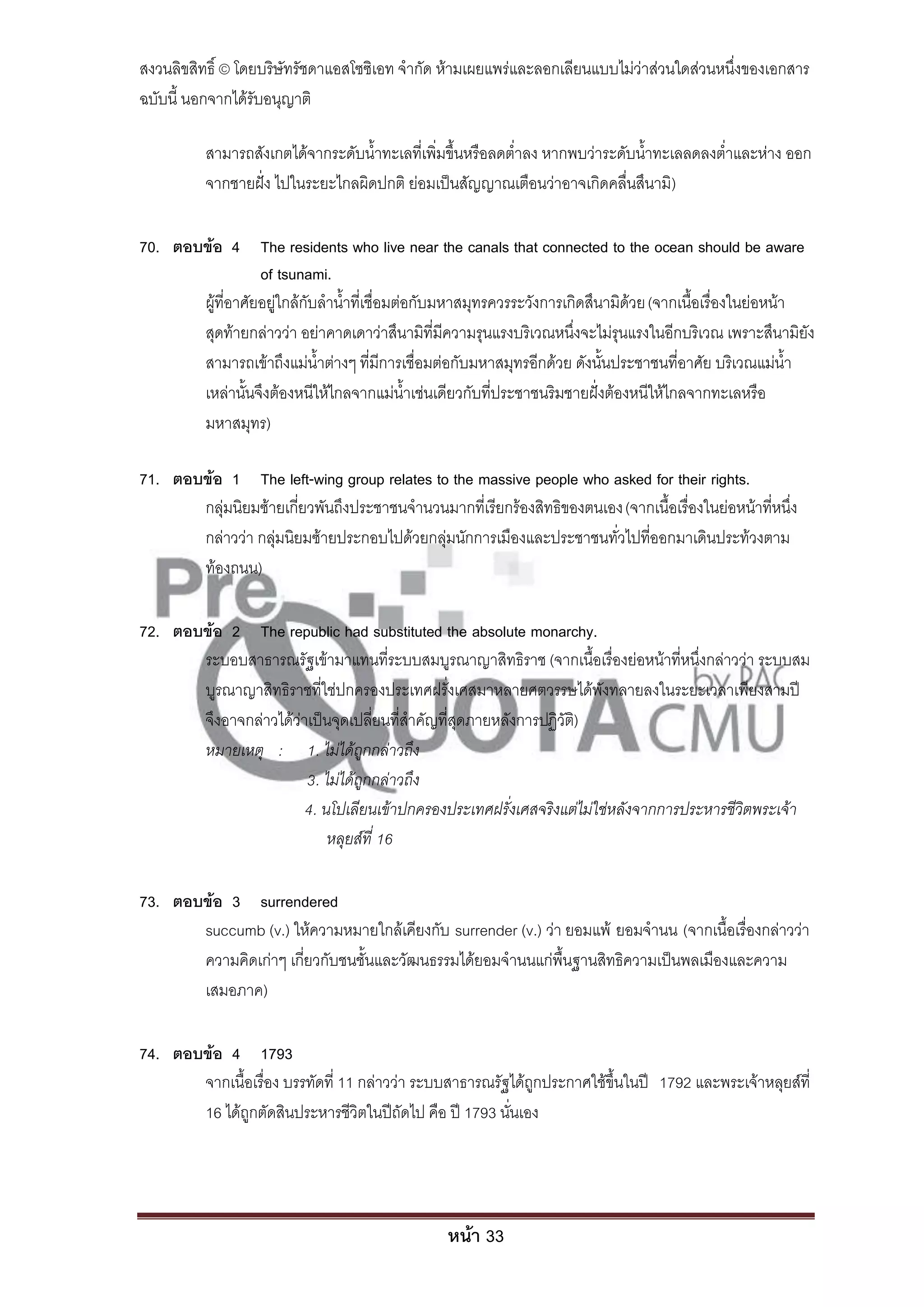 สงวนลิขสิทธิ์ © โดยบริษัทรัชดาแอสโซซิเอท จํากัด ห้ามเผยแพร่และลอกเลียนแบบไม่ว่าส่วนใดส่วนหนึ่งของเอกสาร
ฉบับนี้ นอกจากได้รับอนุญาติ

          สามารถสังเกตได้จากระดับน้ําทะเลที่เพิ่มขึ้นหรือลดต่ําลง หากพบว่าระดับน้ําทะเลลดลงต่ําและห่าง ออก
          จากชายฝั่ง ไปในระยะไกลผิดปกติ ย่อมเป็นสัญญาณเตือนว่าอาจเกิดคลื่นสึนามิ)

70. ตอบข้อ 4 The residents who live near the canals that connected to the ocean should be aware
                  of tsunami.
       ผู้ที่อาศัยอยู่ใกล้กับลําน้ําที่เชื่อมต่อกับมหาสมุทรควรระวังการเกิดสึนามิด้วย (จากเนื้อเรื่องในย่อหน้า
       สุดท้ายกล่าวว่า อย่าคาดเดาว่าสึนามิที่มีความรุนแรงบริเวณหนึ่งจะไม่รุนแรงในอีกบริเวณ เพราะสึนามิยัง
       สามารถเข้าถึงแม่น้ําต่างๆ ที่มีการเชื่อมต่อกับมหาสมุทรอีกด้วย ดังนั้นประชาชนที่อาศัย บริเวณแม่น้ํา
       เหล่านั้นจึงต้องหนีให้ไกลจากแม่น้ําเช่นเดียวกับที่ประชาชนริมชายฝั่งต้องหนีให้ไกลจากทะเลหรือ
       มหาสมุทร)

71. ตอบข้อ 1 The left-wing group relates to the massive people who asked for their rights.
       กลุ่มนิยมซ้ายเกี่ยวพันถึงประชาชนจํานวนมากที่เรียกร้องสิทธิของตนเอง (จากเนื้อเรื่องในย่อหน้าที่หนึ่ง
       กล่าวว่า กลุ่มนิยมซ้ายประกอบไปด้วยกลุ่มนักการเมืองและประชาชนทั่วไปที่ออกมาเดินประท้วงตาม
       ท้องถนน)

72. ตอบข้อ 2 The republic had substituted the absolute monarchy.
       ระบอบสาธารณรัฐเข้ามาแทนที่ระบบสมบูรณาญาสิทธิราช (จากเนื้อเรื่องย่อหน้าที่หนึ่งกล่าวว่า ระบบสม
       บูรณาญาสิทธิราชที่ใช่ปกครองประเทศฝรั่งเศสมาหลายศตวรรษได้พังทลายลงในระยะเวลาเพียงสามปี
       จึงอาจกล่าวได้ว่าเป็นจุดเปลี่ยนที่สําคัญที่สุดภายหลังการปฏิวัต)
                                                                     ิ
       หมายเหตุ : 1. ไม่ได้ถูกกล่าวถึง
                        3. ไม่ได้ถูกกล่าวถึง
                        4. นโปเลียนเข้าปกครองประเทศฝรั่งเศสจริงแต่ไม่ใช่หลังจากการประหารชีวิตพระเจ้า
                            หลุยส์ที่ 16

73. ตอบข้อ 3 surrendered
       succumb (v.) ให้ความหมายใกล้เคียงกับ surrender (v.) ว่า ยอมแพ้ ยอมจํานน (จากเนื้อเรื่องกล่าวว่า
       ความคิดเก่าๆ เกี่ยวกับชนชั้นและวัฒนธรรมได้ยอมจํานนแก่พื้นฐานสิทธิความเป็นพลเมืองและความ
       เสมอภาค)

74. ตอบข้อ 4 1793
       จากเนื้อเรื่อง บรรทัดที่ 11 กล่าวว่า ระบบสาธารณรัฐได้ถูกประกาศใช้ขึ้นในปี 1792 และพระเจ้าหลุยส์ที่
       16 ได้ถูกตัดสินประหารชีวิตในปีถัดไป คือ ปี 1793 นั่นเอง




                                                 หน้า 33
 