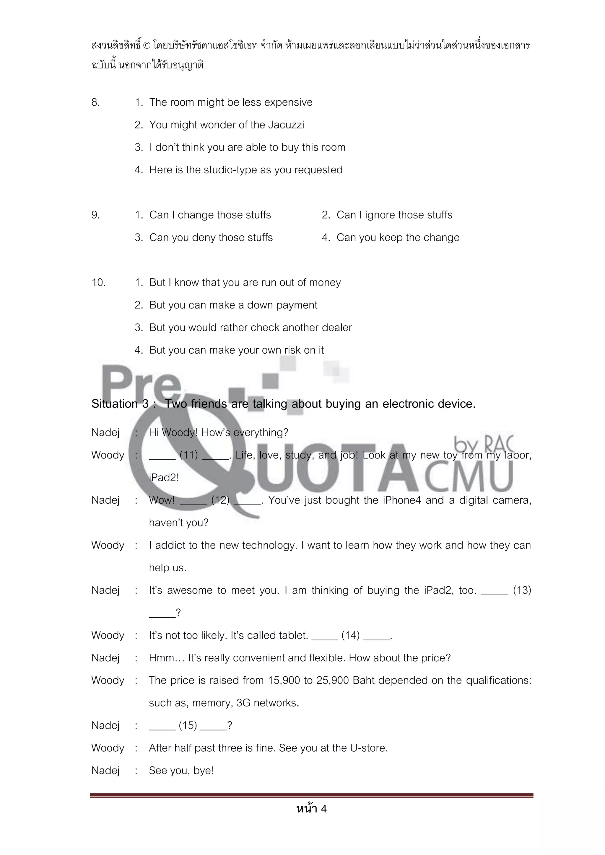 สงวนลิขสิทธิ์ © โดยบริษัทรัชดาแอสโซซิเอท จํากัด ห้ามเผยแพร่และลอกเลียนแบบไม่ว่าส่วนใดส่วนหนึ่งของเอกสาร
ฉบับนี้ นอกจากได้รับอนุญาติ

8.        1.   The room might be less expensive
          2.   You might wonder of the Jacuzzi
          3.   I don’t think you are able to buy this room
          4.   Here is the studio-type as you requested

9.        1. Can I change those stuffs                2. Can I ignore those stuffs
          3. Can you deny those stuffs                4. Can you keep the change

10.       1.   But I know that you are run out of money
          2.   But you can make a down payment
          3.   But you would rather check another dealer
          4.   But you can make your own risk on it


Situation 3 : Two friends are talking about buying an electronic device.
Nadej : Hi Woody! How’s everything?
Woody : _____ (11) _____. Life, love, study, and job! Look at my new toy from my labor,
        iPad2!
Nadej : Wow! _____ (12) _____. You’ve just bought the iPhone4 and a digital camera,
        haven’t you?
Woody : I addict to the new technology. I want to learn how they work and how they can
        help us.
Nadej : It’s awesome to meet you. I am thinking of buying the iPad2, too. _____ (13)
        _____?
Woody : It’s not too likely. It’s called tablet. _____ (14) _____.
Nadej : Hmm… It’s really convenient and flexible. How about the price?
Woody : The price is raised from 15,900 to 25,900 Baht depended on the qualifications:
        such as, memory, 3G networks.
Nadej : _____ (15) _____?
Woody : After half past three is fine. See you at the U-store.
Nadej : See you, bye!

                                                หน้า 4
 