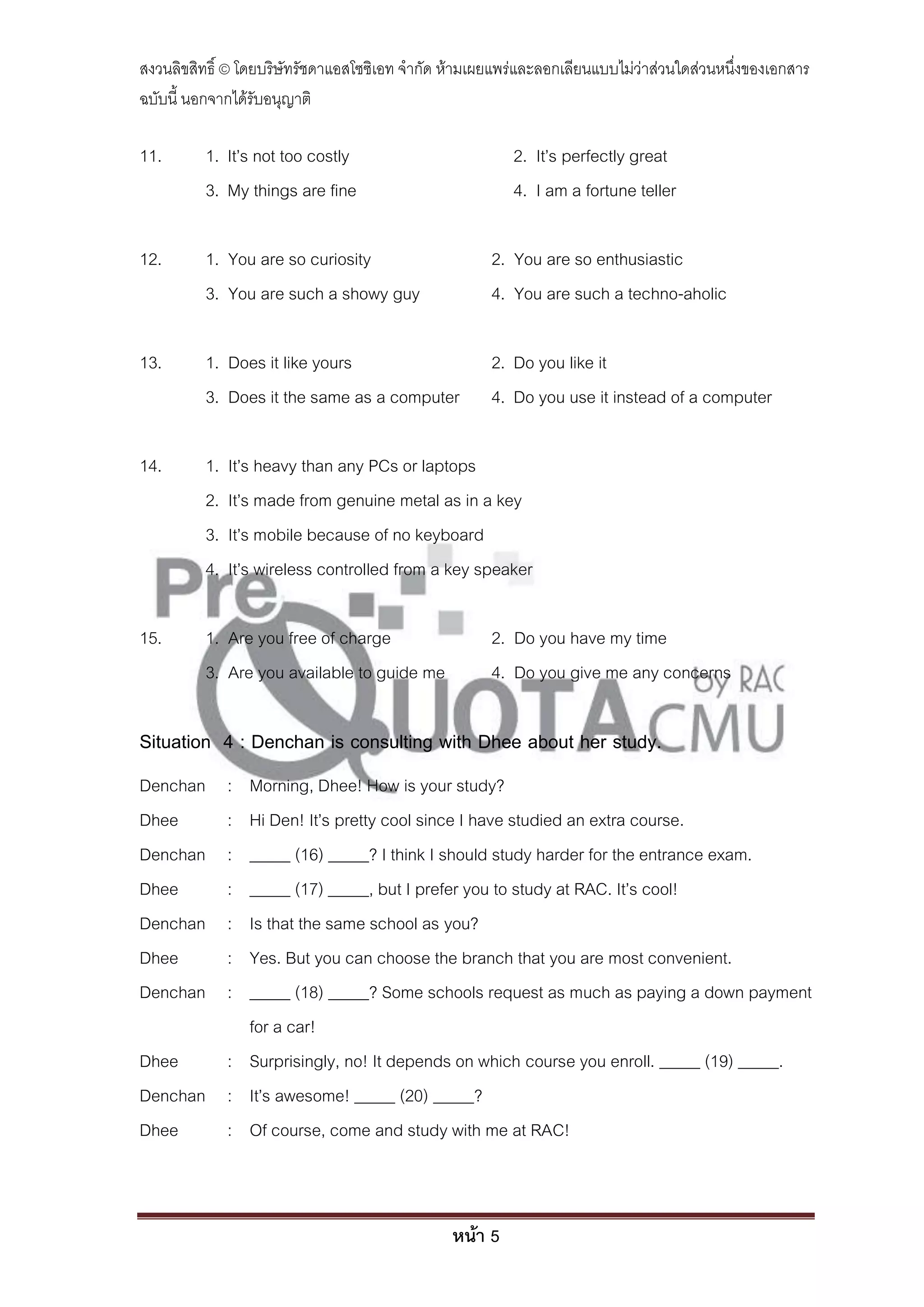 สงวนลิขสิทธิ์ © โดยบริษัทรัชดาแอสโซซิเอท จํากัด ห้ามเผยแพร่และลอกเลียนแบบไม่ว่าส่วนใดส่วนหนึ่งของเอกสาร
ฉบับนี้ นอกจากได้รับอนุญาติ

11.       1. It’s not too costly                         2. It’s perfectly great
          3. My things are fine                          4. I am a fortune teller

12.       1. You are so curiosity                     2. You are so enthusiastic
          3. You are such a showy guy                 4. You are such a techno-aholic

13.       1. Does it like yours                       2. Do you like it
          3. Does it the same as a computer           4. Do you use it instead of a computer

14.       1.   It’s heavy than any PCs or laptops
          2.   It’s made from genuine metal as in a key
          3.   It’s mobile because of no keyboard
          4.   It’s wireless controlled from a key speaker

15.       1. Are you free of charge                   2. Do you have my time
          3. Are you available to guide me            4. Do you give me any concerns

Situation 4 : Denchan is consulting with Dhee about her study.
Denchan        :
          Morning, Dhee! How is your study?
Dhee           :
          Hi Den! It’s pretty cool since I have studied an extra course.
Denchan        :
          _____ (16) _____? I think I should study harder for the entrance exam.
Dhee           :
          _____ (17) _____, but I prefer you to study at RAC. It’s cool!
Denchan        :
          Is that the same school as you?
Dhee           :
          Yes. But you can choose the branch that you are most convenient.
Denchan        :
          _____ (18) _____? Some schools request as much as paying a down payment
          for a car!
Dhee    : Surprisingly, no! It depends on which course you enroll. _____ (19) _____.
Denchan : It’s awesome! _____ (20) _____?
Dhee    : Of course, come and study with me at RAC!



                                                หน้า 5
 