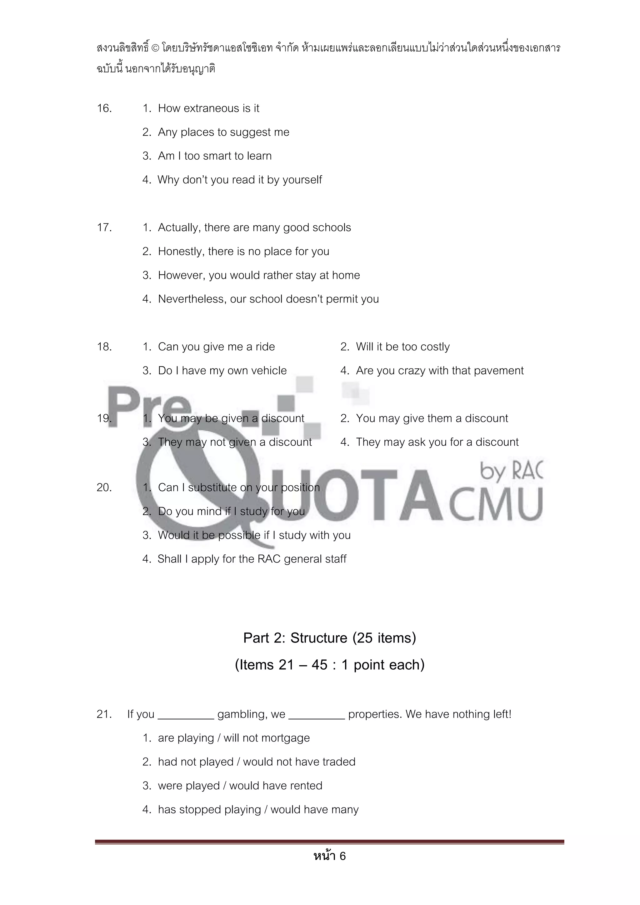 สงวนลิขสิทธิ์ © โดยบริษัทรัชดาแอสโซซิเอท จํากัด ห้ามเผยแพร่และลอกเลียนแบบไม่ว่าส่วนใดส่วนหนึ่งของเอกสาร
ฉบับนี้ นอกจากได้รับอนุญาติ

16.       1.   How extraneous is it
          2.   Any places to suggest me
          3.   Am I too smart to learn
          4.   Why don’t you read it by yourself

17.       1.   Actually, there are many good schools
          2.   Honestly, there is no place for you
          3.   However, you would rather stay at home
          4.   Nevertheless, our school doesn’t permit you

18.       1. Can you give me a ride                   2. Will it be too costly
          3. Do I have my own vehicle                 4. Are you crazy with that pavement

19.       1. You may be given a discount              2. You may give them a discount
          3. They may not given a discount            4. They may ask you for a discount

20.       1.   Can I substitute on your position
          2.   Do you mind if I study for you
          3.   Would it be possible if I study with you
          4.   Shall I apply for the RAC general staff



                                Part 2: Structure (25 items)
                              (Items 21 – 45 : 1 point each)

21. If you __________ gambling, we __________ properties. We have nothing left!
        1. are playing / will not mortgage
        2. had not played / would not have traded
        3. were played / would have rented
        4. has stopped playing / would have many

                                                หน้า 6
 