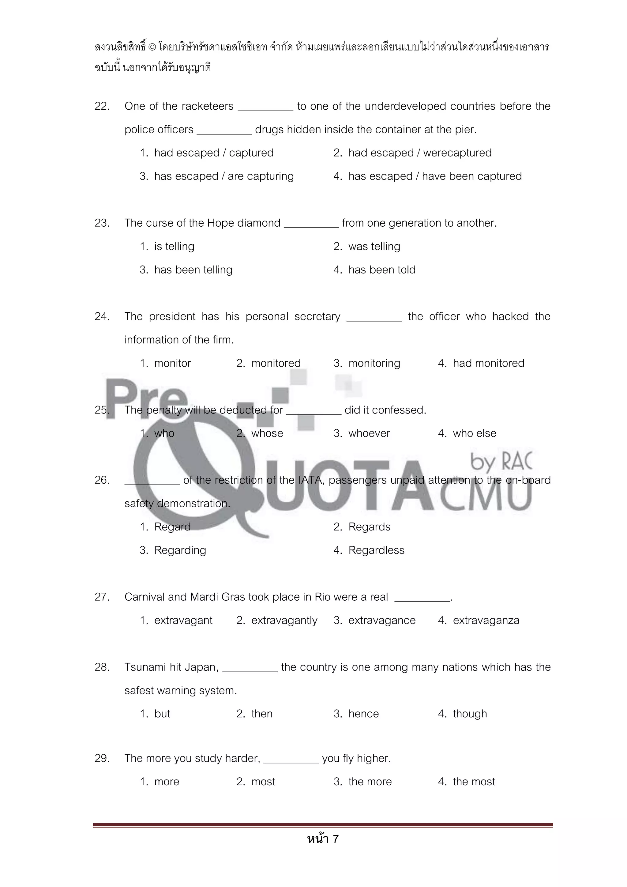 สงวนลิขสิทธิ์ © โดยบริษัทรัชดาแอสโซซิเอท จํากัด ห้ามเผยแพร่และลอกเลียนแบบไม่ว่าส่วนใดส่วนหนึ่งของเอกสาร
ฉบับนี้ นอกจากได้รับอนุญาติ

22. One of the racketeers __________ to one of the underdeveloped countries before the
    police officers __________ drugs hidden inside the container at the pier.
       1. had escaped / captured              2. had escaped / werecaptured
       3. has escaped / are capturing         4. has escaped / have been captured

23. The curse of the Hope diamond __________ from one generation to another.
      1. is telling                        2. was telling
      3. has been telling                  4. has been told

24. The president has his personal secretary __________ the officer who hacked the
    information of the firm.
        1. monitor           2. monitored  3. monitoring      4. had monitored

25. The penalty will be deducted for __________ did it confessed.
      1. who               2. whose           3. whoever          4. who else

26. __________ of the restriction of the IATA, passengers unpaid attention to the on-board
    safety demonstration.
       1. Regard                                2. Regards
       3. Regarding                             4. Regardless

27. Carnival and Mardi Gras took place in Rio were a real __________.
      1. extravagant 2. extravagantly 3. extravagance 4. extravaganza

28. Tsunami hit Japan, __________ the country is one among many nations which has the
    safest warning system.
       1. but             2. then           3. hence           4. though

29. The more you study harder, __________ you fly higher.
      1. more            2. most            3. the more                      4. the most


                                                หน้า 7
 