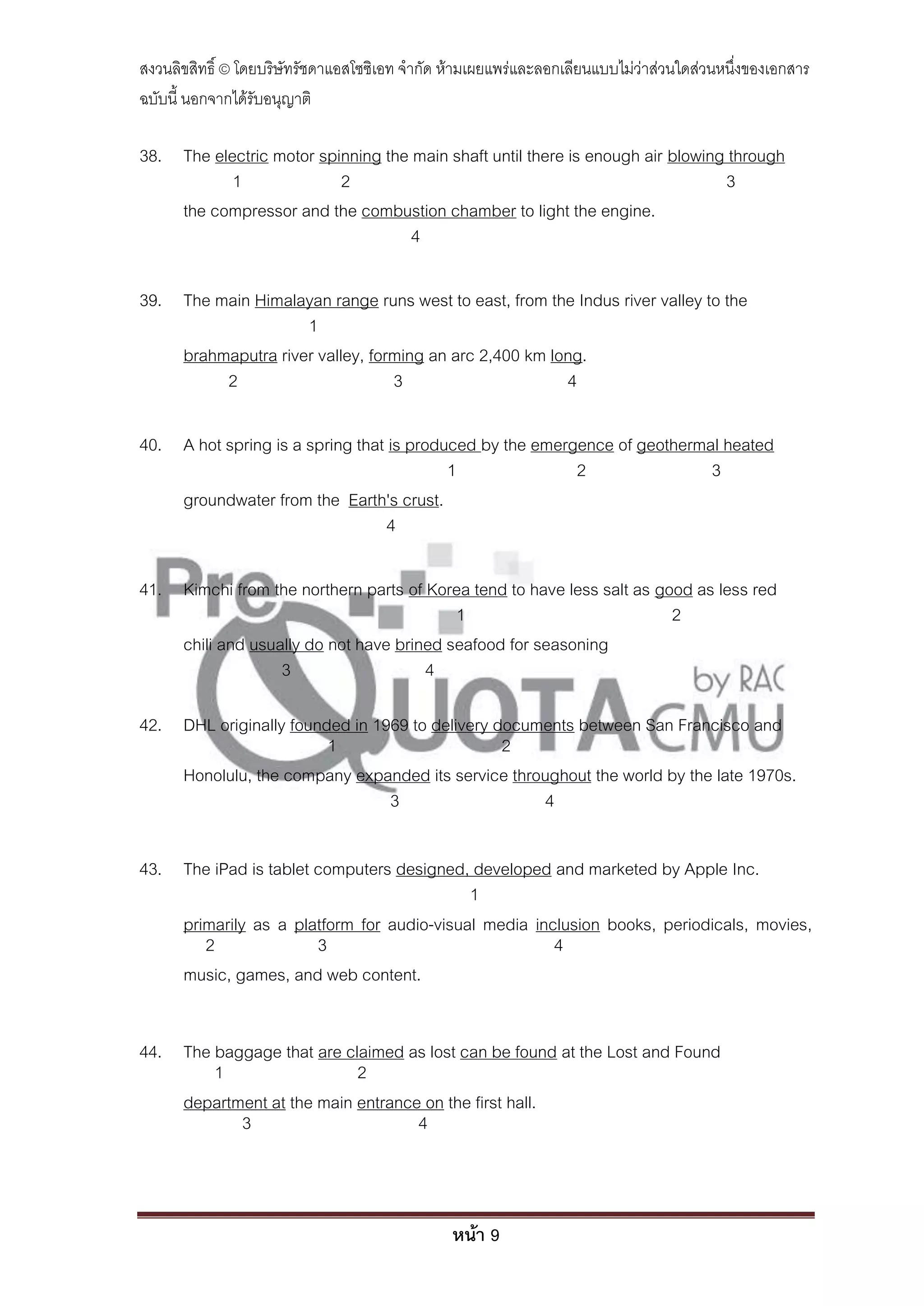 สงวนลิขสิทธิ์ © โดยบริษัทรัชดาแอสโซซิเอท จํากัด ห้ามเผยแพร่และลอกเลียนแบบไม่ว่าส่วนใดส่วนหนึ่งของเอกสาร
ฉบับนี้ นอกจากได้รับอนุญาติ

38. The electric motor spinning the main shaft until there is enough air blowing through
           1              2                                                     3
    the compressor and the combustion chamber to light the engine.
                                    4

39. The main Himalayan range runs west to east, from the Indus river valley to the
                    1
    brahmaputra river valley, forming an arc 2,400 km long.
         2                       3                      4

40. A hot spring is a spring that is produced by the emergence of geothermal heated
                                          1               2                3
    groundwater from the Earth's crust.
                                  4

41. Kimchi from the northern parts of Korea tend to have less salt as good as less red
                                          1                             2
    chili and usually do not have brined seafood for seasoning
                  3                   4

42. DHL originally founded in 1969 to delivery documents between San Francisco and
                        1                       2
    Honolulu, the company expanded its service throughout the world by the late 1970s.
                                3                   4

43. The iPad is tablet computers designed, developed and marketed by Apple Inc.
                                           1
    primarily as a platform for audio-visual media inclusion books, periodicals, movies,
       2               3                              4
    music, games, and web content.


44. The baggage that are claimed as lost can be found at the Lost and Found
        1                  2
    department at the main entrance on the first hall.
           3                       4



                                                หน้า 9
 