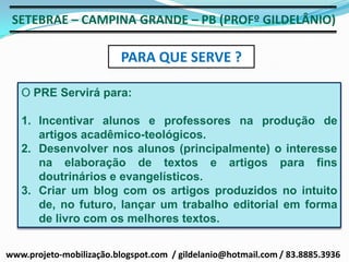 SETEBRAE – CAMPINA GRANDE – PB (PROFº GILDELÂNIO)

                          PARA QUE SERVE ?

   O PRE Servirá para:

   1. Incentivar alunos e professores na produção de
      artigos acadêmico-teológicos.
   2. Desenvolver nos alunos (principalmente) o interesse
      na elaboração de textos e artigos para fins
      doutrinários e evangelísticos.
   3. Criar um blog com os artigos produzidos no intuito
      de, no futuro, lançar um trabalho editorial em forma
      de livro com os melhores textos.


www.projeto-mobilização.blogspot.com / gildelanio@hotmail.com / 83.8885.3936
 