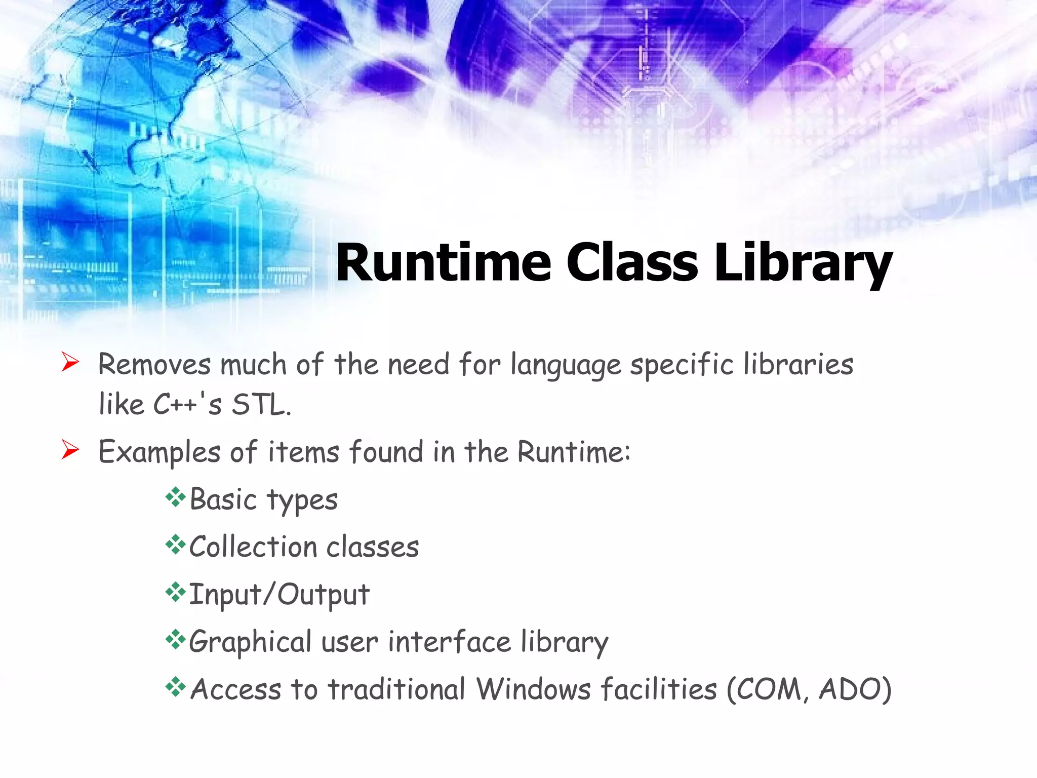 Runtime Class Library Removes much of the need for language specific libraries like C++'s STL. Examples of items found in the Runtime: Basic types Collection classes Input/Output Graphical user interface library Access to traditional Windows facilities (COM, ADO) 