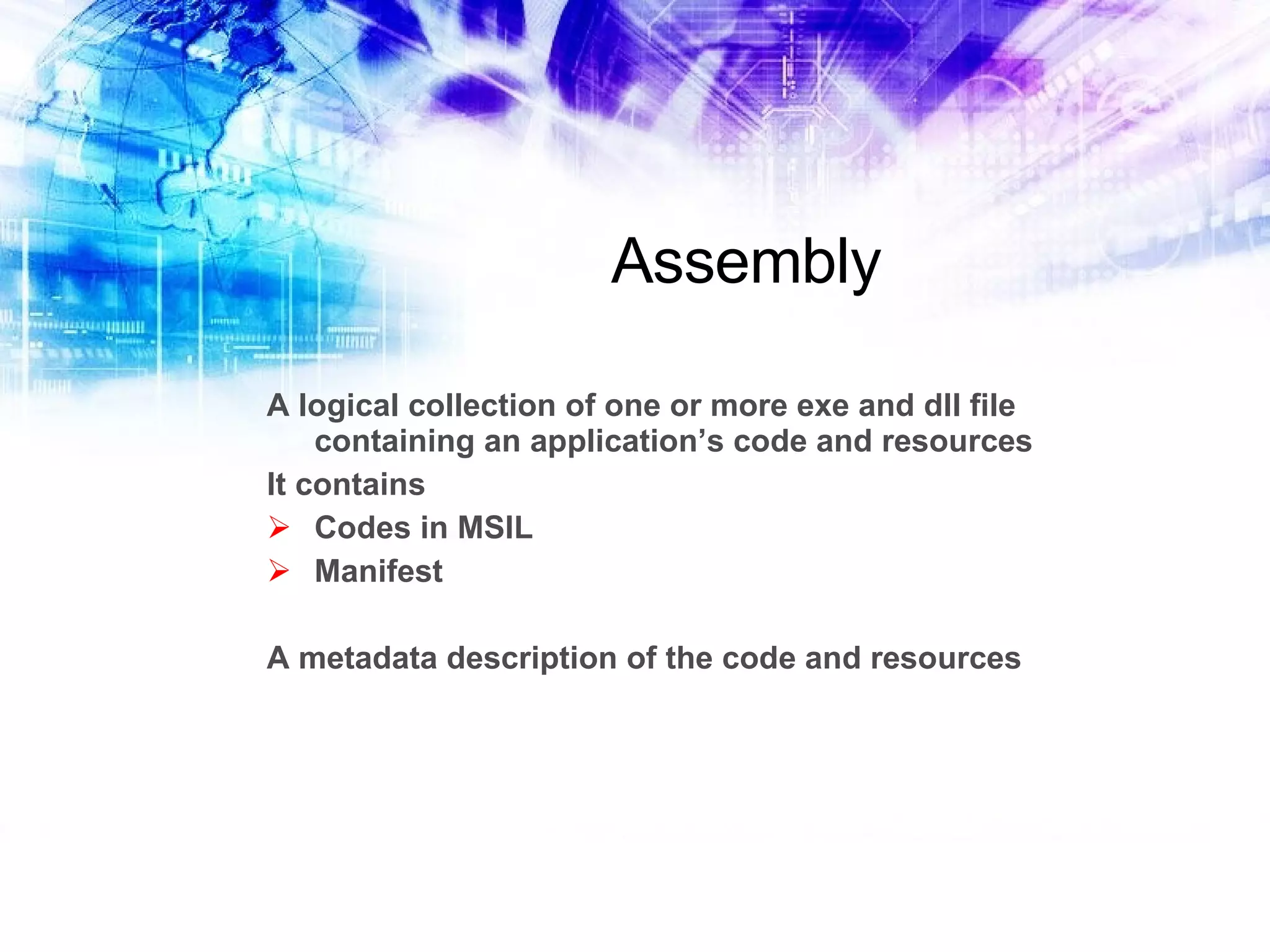 Assembly A logical collection of one or more exe and dll file containing an application’s code and resources It contains Codes in MSIL Manifest A metadata description of the code and resources 