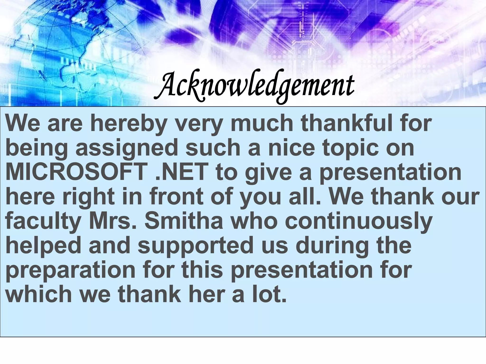 Acknowledgement We are hereby very much thankful for being assigned such a nice topic on MICROSOFT .NET to give a presentation here right in front of you all. We thank our faculty Mrs. Smitha who continuously helped and supported us during the preparation for this presentation for which we thank her a lot. 