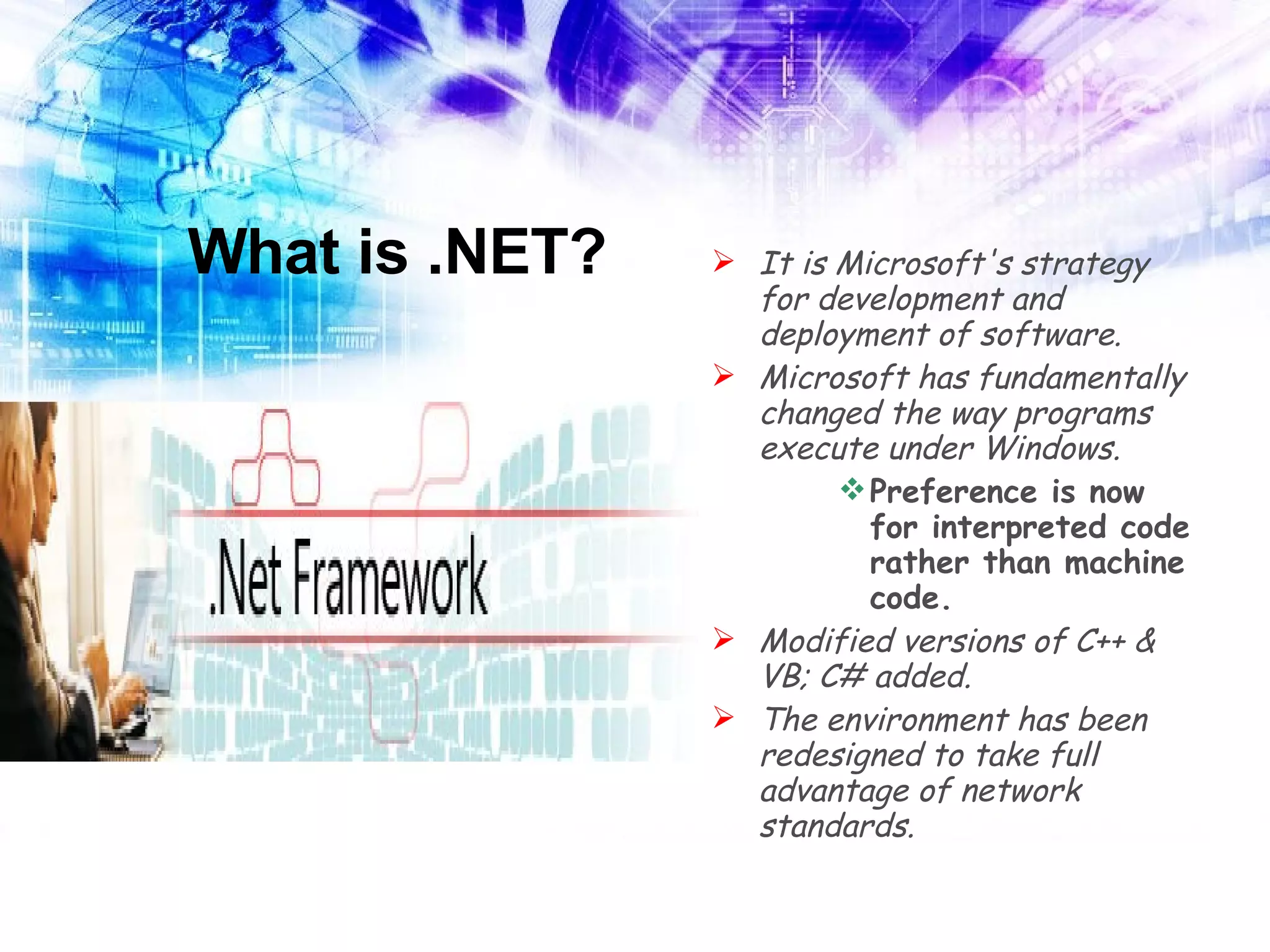 What is .NET? It is Microsoft's strategy for development and deployment of software. Microsoft has fundamentally changed the way programs execute under Windows. Preference is now for interpreted code rather than machine code. Modified versions of C++ & VB; C# added. The environment has been redesigned to take full advantage of network standards. 