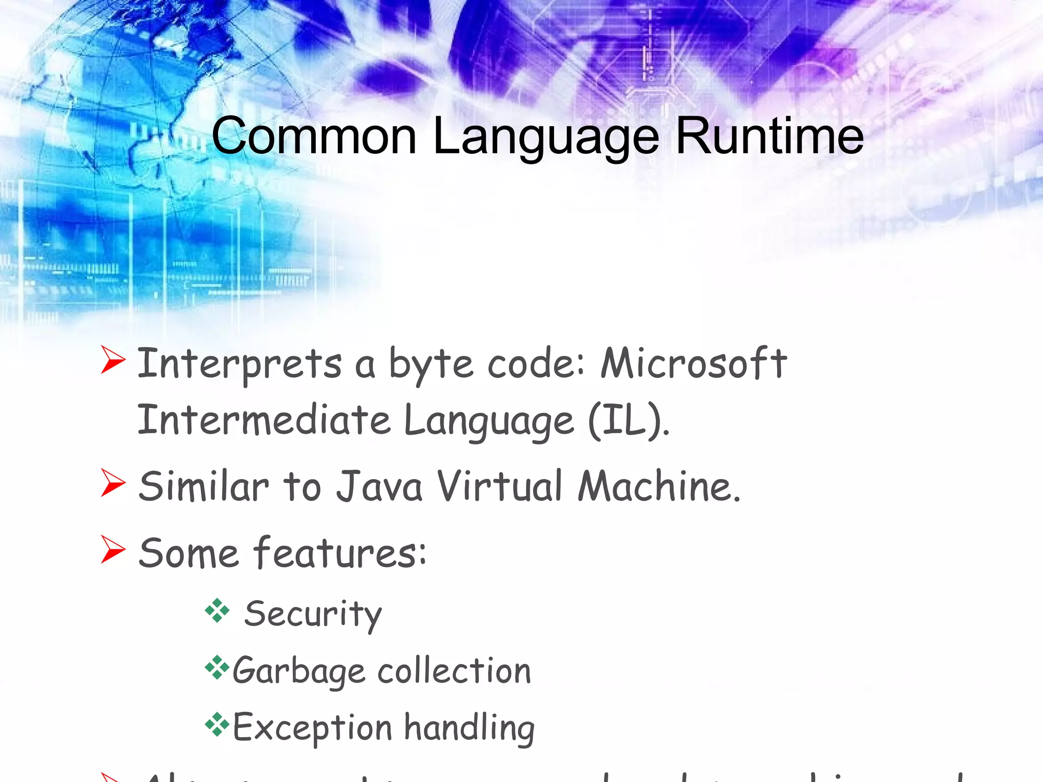 Common Language Runtime Interprets a byte code: Microsoft Intermediate Language (IL). Similar to Java Virtual Machine. Some features: Security Garbage collection Exception handling Also supports unmanaged code: machine code. 