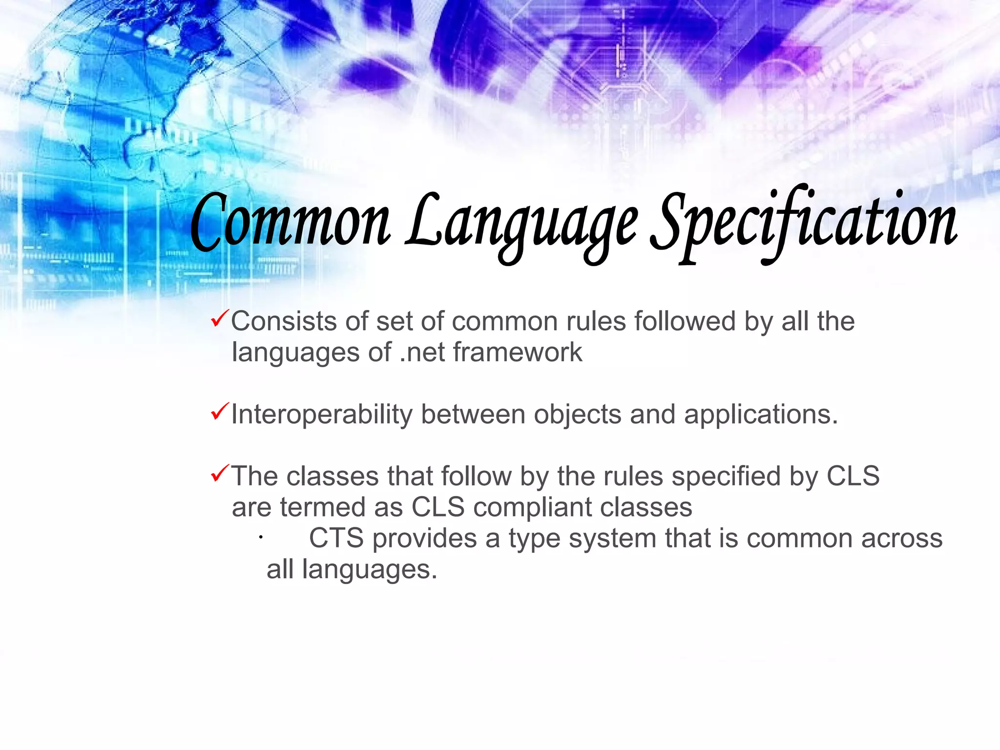 Common Language Specification Consists of set of common rules followed by all the languages of .net framework Interoperability between objects and applications. The classes that follow by the rules specified by CLS are termed as CLS compliant classes CTS provides a type system that is common across all languages. 