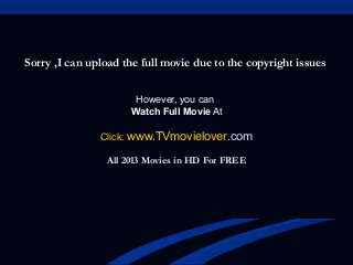 Sorry ,I can upload the full movie due to the copyright issuesSorry ,I can upload the full movie due to the copyright issues
However, you can
Watch Full Movie At
Click: www.TVmovielover.com
All 2013 Movies in HD For FREE
 