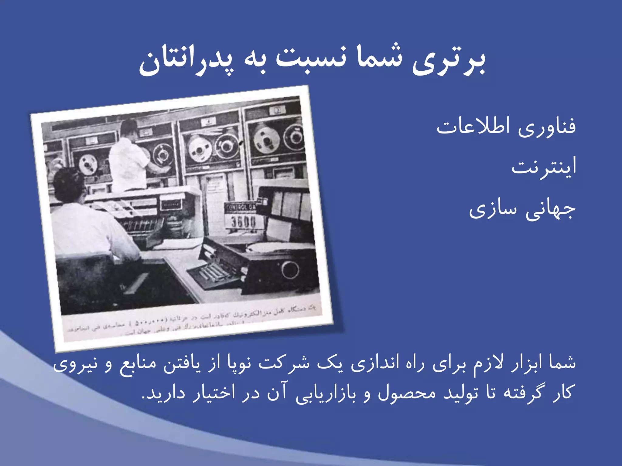 ‫پدرانتان‬ ‫به‬ ‫نسبت‬ ‫شما‬ ‫برتری‬
‫اطالعات‬ ‫فناورى‬
‫اينترنت‬
‫جهانى‬‫سازى‬
‫ابزار‬ ‫شما‬‫الزم‬‫براى‬‫نیروى‬ ‫و‬ ‫منابع‬ ‫يافتن‬ ‫از‬ ‫نوپا‬ ‫شركت‬ ‫يك‬ ‫اندازى‬ ‫راه‬
‫داريد‬ ‫اختیار‬ ‫در‬ ‫آن‬ ‫بازاريابى‬ ‫و‬ ‫محصول‬ ‫تولید‬ ‫تا‬ ‫گرفته‬ ‫كار‬.
 