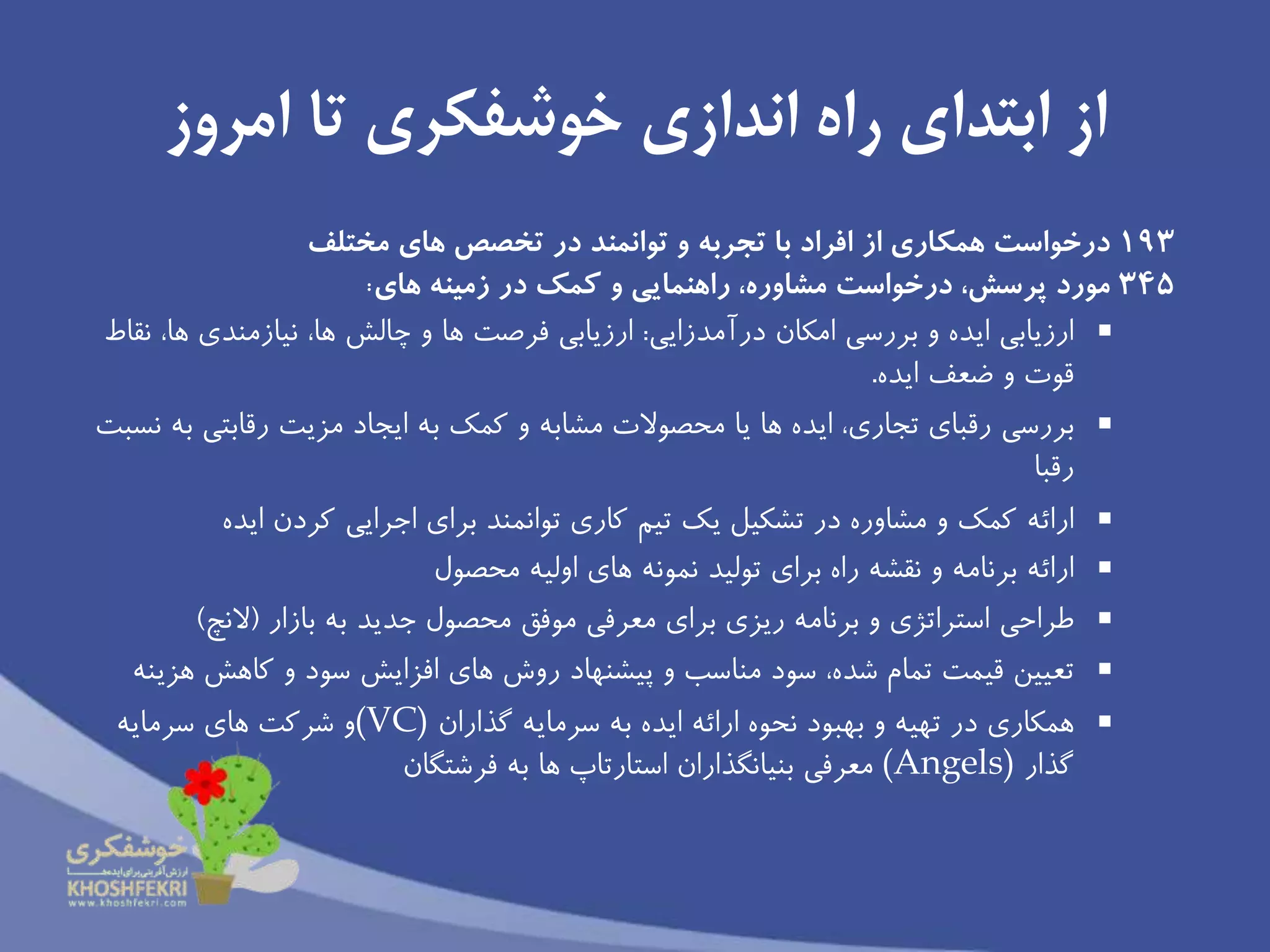 ‫تا‬ ‫خوشفكرى‬ ‫اندازى‬ ‫راه‬ ‫ابتداى‬ ‫از‬‫امروز‬
193‫همكارى‬ ‫درخواست‬‫از‬‫هاى‬ ‫تخصص‬ ‫در‬ ‫توانمند‬ ‫و‬ ‫تجربه‬ ‫با‬ ‫افراد‬‫مختلف‬
345‫مورد‬‫زمينه‬ ‫در‬ ‫كمك‬ ‫و‬ ‫راهنمايى‬ ،‫مشاوره‬ ‫درخواست‬ ،‫پرسش‬‫هاى‬:
‫درآمدزايى‬ ‫امكان‬ ‫بررسى‬ ‫و‬ ‫ايده‬ ‫ارزيابى‬:‫نقاط‬ ،‫ها‬ ‫نیازمندى‬ ،‫ها‬ ‫چالش‬ ‫و‬ ‫ها‬ ‫فرصت‬ ‫ارزيابى‬
‫ايده‬ ‫ضعف‬ ‫و‬ ‫قوت‬.
‫بررسى‬‫نسبت‬ ‫به‬ ‫رقابتى‬ ‫مزيت‬ ‫ايجاد‬ ‫به‬ ‫كمك‬ ‫و‬ ‫مشابه‬ ‫محصوالت‬ ‫يا‬ ‫ها‬ ‫ايده‬ ،‫تجارى‬ ‫رقباى‬
‫رقبا‬
‫ارائه‬‫كردن‬ ‫اجرايى‬ ‫براى‬ ‫توانمند‬ ‫كارى‬ ‫تیم‬ ‫يك‬ ‫تشكیل‬ ‫در‬ ‫مشاوره‬ ‫و‬ ‫كمك‬‫ايده‬
‫ارائه‬‫محصول‬ ‫اولیه‬ ‫هاى‬ ‫نمونه‬ ‫تولید‬ ‫براى‬ ‫راه‬ ‫نقشه‬ ‫و‬ ‫برنامه‬
‫طراحى‬‫بازار‬ ‫به‬ ‫جديد‬ ‫محصول‬ ‫موفق‬ ‫معرفى‬ ‫براى‬ ‫ريزى‬ ‫برنامه‬ ‫و‬ ‫استراتژى‬(‫النچ‬)
‫تعیین‬‫هزينه‬ ‫كاهش‬ ‫و‬ ‫سود‬ ‫افزايش‬ ‫هاى‬ ‫روش‬ ‫پیشنهاد‬ ‫و‬ ‫مناسب‬ ‫سود‬ ،‫شده‬ ‫تمام‬ ‫قیمت‬
‫همكارى‬‫سرمايه‬ ‫به‬ ‫ايده‬ ‫ارائه‬ ‫نحوه‬ ‫بهبود‬ ‫و‬ ‫تهیه‬ ‫در‬‫گذاران‬(VC)‫سرمايه‬ ‫هاى‬ ‫شركت‬ ‫و‬
‫گذار‬(Angels)‫فرشتگان‬ ‫به‬ ‫ها‬ ‫استارتاپ‬ ‫بنیانگذاران‬ ‫معرفى‬
 