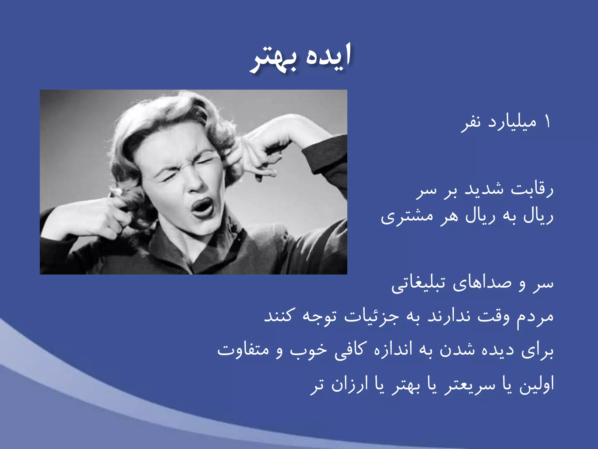 ‫ايده‬‫بهتر‬
1‫میلیارد‬‫نفر‬
‫سر‬ ‫بر‬ ‫شديد‬ ‫رقابت‬
‫مشتري‬ ‫هر‬ ‫ريال‬ ‫به‬ ‫ريال‬
‫تبلیغاتی‬ ‫صداهاي‬ ‫و‬ ‫سر‬
‫كنند‬ ‫توجه‬ ‫جزئیات‬ ‫به‬ ‫ندارند‬ ‫وقت‬ ‫مردم‬
‫متفاوت‬ ‫و‬ ‫خوب‬ ‫كافی‬ ‫اندازه‬ ‫به‬ ‫شدن‬ ‫ديده‬ ‫براي‬
‫اولین‬‫ارزان‬ ‫يا‬ ‫بهتر‬ ‫يا‬ ‫سريعتر‬ ‫يا‬‫تر‬
 