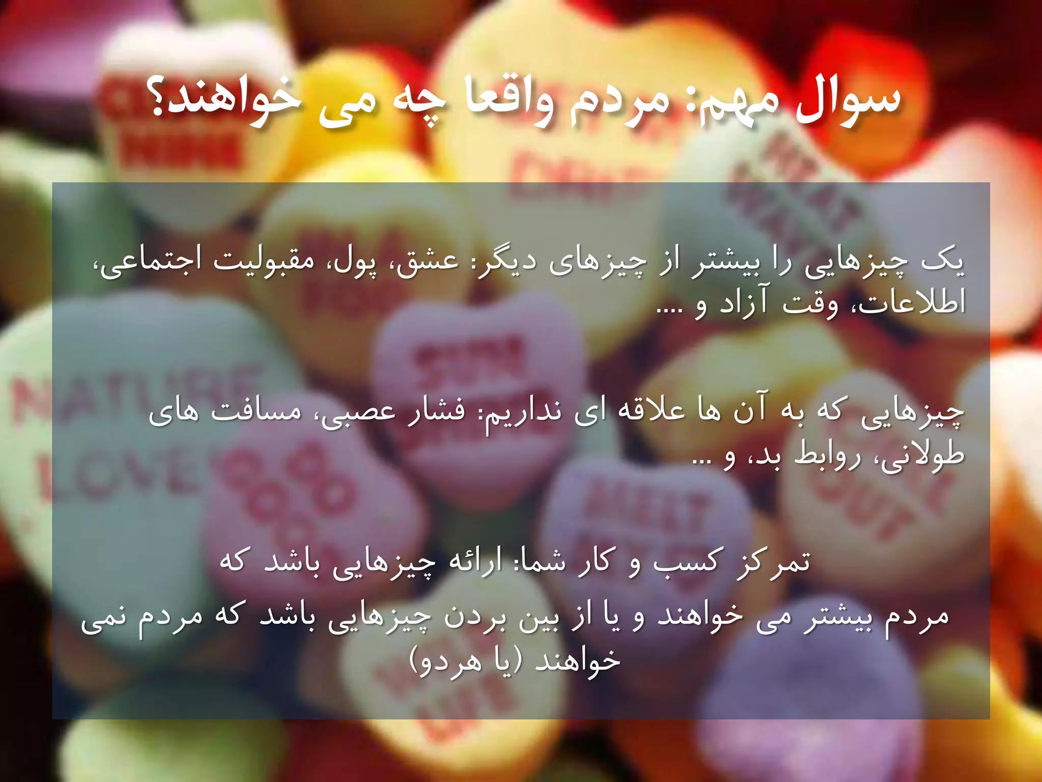 ‫سوال‬‫مهم‬:‫خواهند؟‬ ‫مى‬ ‫چه‬ ‫واقعا‬ ‫مردم‬
‫يك‬‫چیزهاى‬ ‫از‬ ‫بیشتر‬ ‫را‬ ‫چیزهايى‬‫ديگر‬:‫عشق‬،‫اجتماعى‬ ‫مقبولیت‬ ،‫پول‬ ،
‫و‬ ‫آزاد‬ ‫وقت‬ ،‫اطالعات‬....
‫كه‬ ‫چیزهايى‬‫اى‬ ‫عالقه‬ ‫ها‬ ‫آن‬ ‫به‬‫نداريم‬:‫عصبى‬ ‫فشار‬‫هاى‬ ‫مسافت‬ ،
‫و‬ ،‫بد‬ ‫روابط‬ ،‫طوالنى‬...
‫تمركز‬‫كار‬ ‫و‬ ‫كسب‬‫شما‬:‫كه‬ ‫باشد‬ ‫چیزهايى‬ ‫ارائه‬
‫نمى‬ ‫مردم‬ ‫كه‬ ‫باشد‬ ‫چیزهايى‬ ‫بردن‬ ‫بین‬ ‫از‬ ‫يا‬ ‫و‬ ‫خواهند‬ ‫مى‬ ‫بیشتر‬ ‫مردم‬
‫خواهند‬(‫هردو‬ ‫يا‬)
 