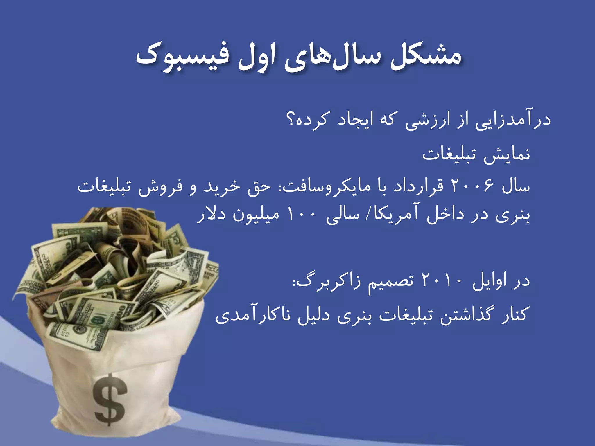 ‫فیسبوک‬ ‫اول‬ ‫های‬‫سال‬ ‫مشكل‬
‫ارزشى‬ ‫از‬ ‫درآمدزايی‬‫ايجاد‬ ‫كه‬‫كرده؟‬
‫تبلیغات‬ ‫نمايش‬
‫سال‬2006‫مايكروسافت‬ ‫با‬ ‫قرارداد‬:‫تبلیغات‬ ‫فروش‬ ‫و‬ ‫خريد‬ ‫حق‬
‫آمريكا‬ ‫داخل‬ ‫در‬ ‫بنرى‬/‫سالى‬100‫دالر‬ ‫میلیون‬
‫در‬‫اوايل‬2010‫تصمیم‬‫زاكربرگ‬:
‫ناكارآمدى‬ ‫دلیل‬ ‫بنري‬ ‫تبلیغات‬ ‫گذاشتن‬ ‫كنار‬
 