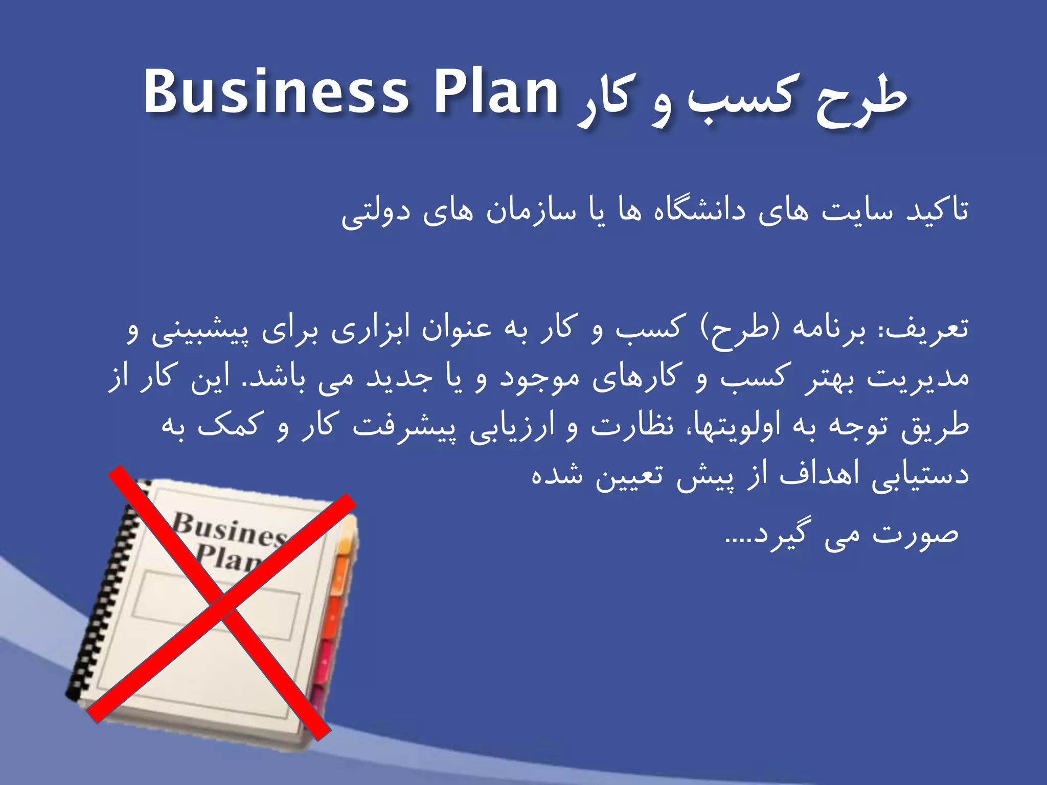 ‫طرح‬‫و‬ ‫كسب‬‫كار‬Business Plan
‫سايت‬ ‫تاكید‬‫هاى‬ ‫سازمان‬ ‫يا‬ ‫ها‬ ‫دانشگاه‬ ‫هاى‬‫دولتی‬
‫تعريف‬:‫برنامه‬(‫طرح‬)‫براى‬ ‫ابزارى‬ ‫عنوان‬ ‫به‬ ‫كار‬ ‫و‬ ‫كسب‬‫پیشبینى‬‫و‬
‫مديريت‬‫كسب‬ ‫بهتر‬‫جديد‬ ‫يا‬ ‫و‬ ‫موجود‬ ‫كارهاى‬ ‫و‬‫باشد‬ ‫می‬.‫از‬ ‫كار‬ ‫اين‬
‫توجه‬ ‫طريق‬‫اولويتها‬ ‫به‬‫به‬ ‫كمك‬ ‫و‬ ‫كار‬ ‫پیشرفت‬ ‫ارزيابى‬ ‫و‬ ‫نظارت‬ ،
‫از‬ ‫اهداف‬ ‫دستیابى‬‫شده‬ ‫تعیین‬ ‫پیش‬
‫صورت‬‫گیرد‬ ‫می‬....
 
