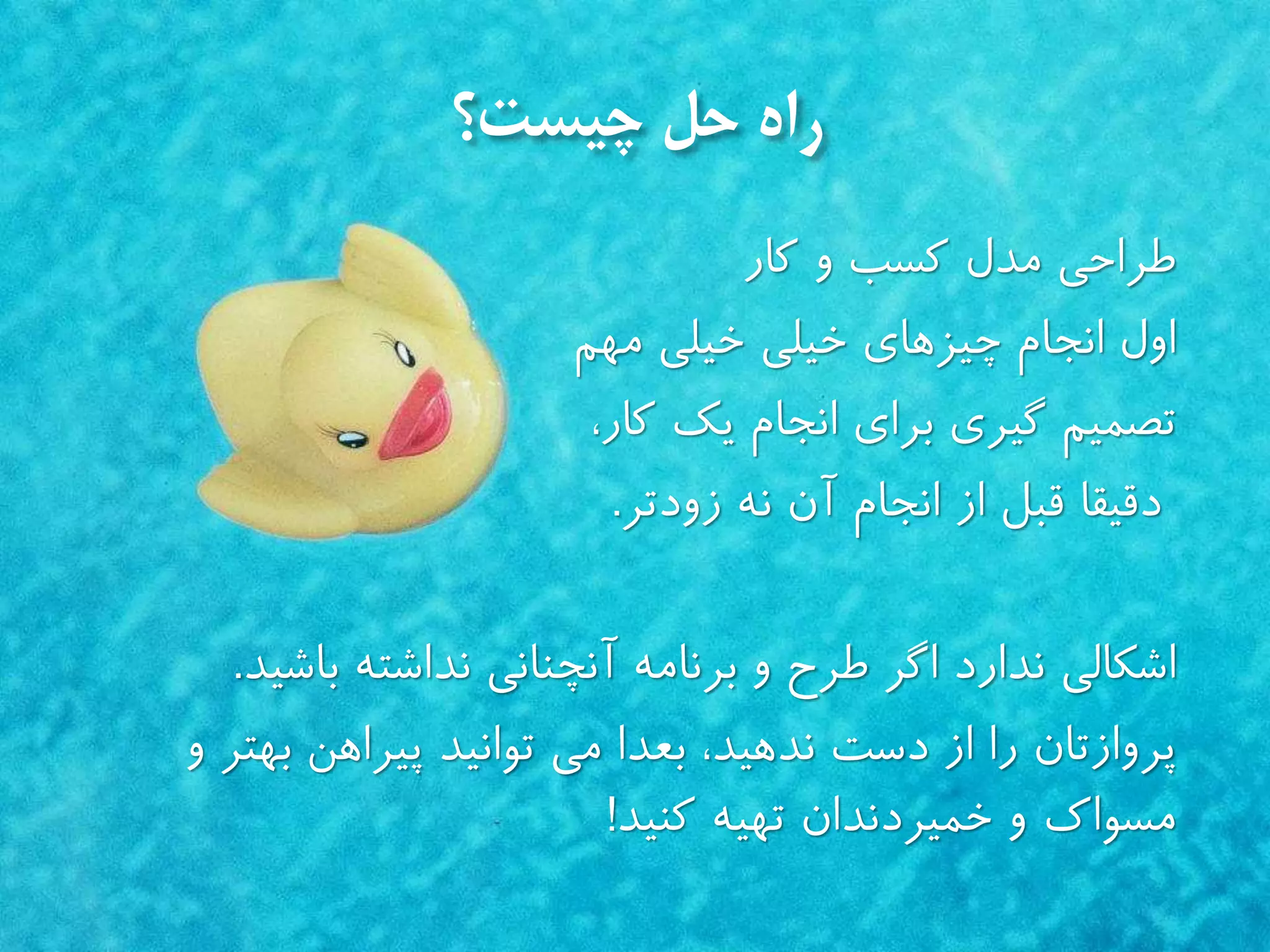 ‫چیست؟‬ ‫حل‬ ‫راه‬
‫طراحى‬‫و‬ ‫كسب‬ ‫مدل‬‫كار‬
‫چیزهاى‬ ‫انجام‬ ‫اول‬‫خیلى‬ ‫خیلى‬‫مهم‬
‫براى‬ ‫گیري‬ ‫تصمیم‬‫انجام‬،‫كار‬ ‫يك‬
‫دقیقا‬‫آن‬ ‫انجام‬ ‫از‬ ‫قبل‬‫زودتر‬ ‫نه‬.
‫اشكالى‬‫باشید‬ ‫نداشته‬ ‫آنچنانى‬ ‫برنامه‬ ‫و‬ ‫طرح‬ ‫اگر‬ ‫ندارد‬.
‫پروازتان‬‫بعدا‬ ،‫ندهید‬ ‫دست‬ ‫از‬ ‫را‬‫پیراهن‬ ‫توانید‬ ‫مى‬‫و‬ ‫بهتر‬
‫كنید‬ ‫تهیه‬ ‫خمیردندان‬ ‫و‬ ‫مسواك‬!
 