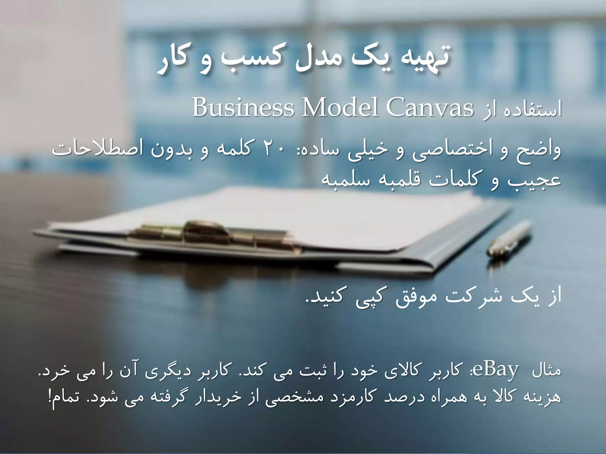 ‫تهیه‬‫و‬ ‫كسب‬ ‫مدل‬ ‫يك‬‫كار‬
‫از‬ ‫استفاده‬Business Model Canvas
‫و‬ ‫واضح‬‫اختصاصى‬‫ساده‬ ‫خیلى‬ ‫و‬:20‫بدون‬ ‫و‬ ‫كلمه‬‫اصطالحات‬
‫سلمبه‬ ‫قلمبه‬ ‫كلمات‬ ‫و‬ ‫عجیب‬
‫از‬‫يك‬‫شركت‬‫موفق‬‫كنید‬ ‫كپی‬.
‫مثال‬eBay:‫كاربر‬‫كند‬ ‫مى‬ ‫ثبت‬ ‫را‬ ‫خود‬ ‫كاالى‬.‫خرد‬ ‫مى‬ ‫را‬ ‫آن‬ ‫ديگرى‬ ‫كاربر‬.
‫كاال‬ ‫هزينه‬‫همراه‬ ‫به‬‫شود‬ ‫مى‬ ‫گرفته‬ ‫خريدار‬ ‫از‬ ‫مشخصى‬ ‫كارمزد‬ ‫درصد‬.‫تمام‬!
 