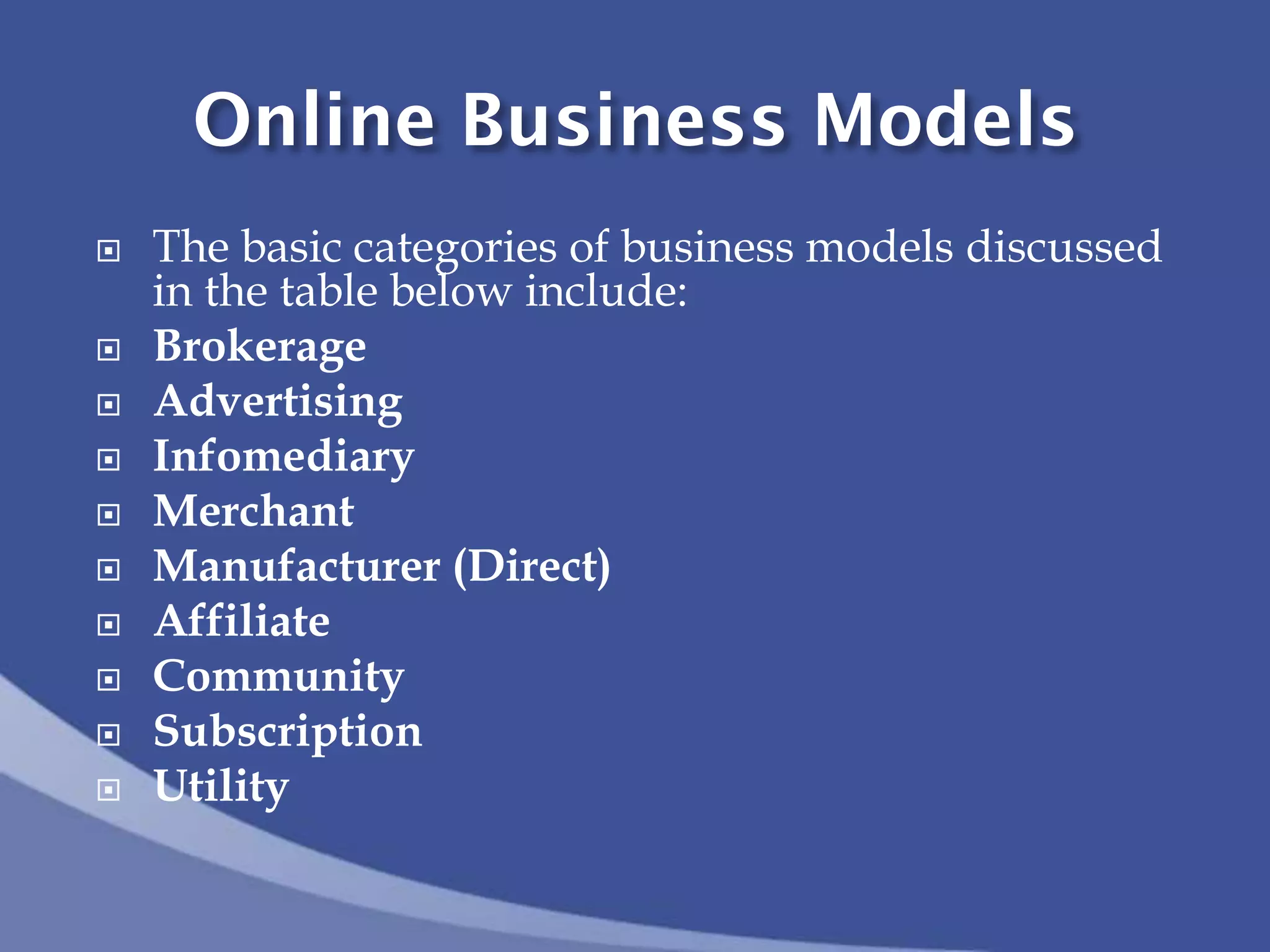Online Business Models
 The basic categories of business models discussed
in the table below include:
 Brokerage
 Advertising
 Infomediary
 Merchant
 Manufacturer (Direct)
 Affiliate
 Community
 Subscription
 Utility
 