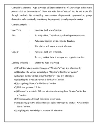 Curricular Statement: Pupil develops different dimensions of Knowledge, attitude and 
process skill on the concept of “Newt ions third low of motion” and its role in our life 
through methods like storytelling, conversation, diagrammatic representation, group 
discussion and evolution by questioning in group activity and group discussion 
Content Analysis : 
New Term : New tone third low of motion. 
Fact : To every ailion, There is an equal and opposite reaction. 
: Action and reaction are in opposite direction. 
: The relation will occur as result of action. 
Concept : Newton’s third law of motion. 
To every action, there is an equal and opposite reaction. 
Learning outcome : Enable the pupil to develop 
(1) Final Knowledge on the Concept of “Newton’s Third low of motion by 
(a) Recalling the various aspect about “ Newton’s third low of motion” 
(2) Explain the knowledge about “Newton’s” Third low of motion 
(a) Reciting the aspect of Newton’s third low of motion 
(b) Recognizing Newton’s third low of motion. 
(3) Different process skill like : 
(a) Observation about the different situation that strengthens Newton’s third low 
of motion. 
(b) Communication through presenting group work. 
(4) Developing positive attitude towards science through the study of Newton third 
low of motion. 
(5) Applying the Knowledge in relevant life situations 
 