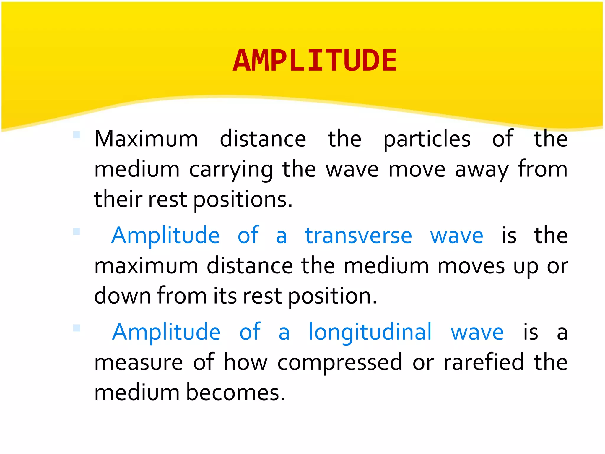 AMPLITUDE 
 Maximum distance the particles of the 
medium carrying the wave move away from 
their rest positions. 
 Amplitude of a transverse wave is the 
maximum distance the medium moves up or 
down from its rest position. 
 Amplitude of a longitudinal wave is a 
measure of how compressed or rarefied the 
medium becomes. 
 