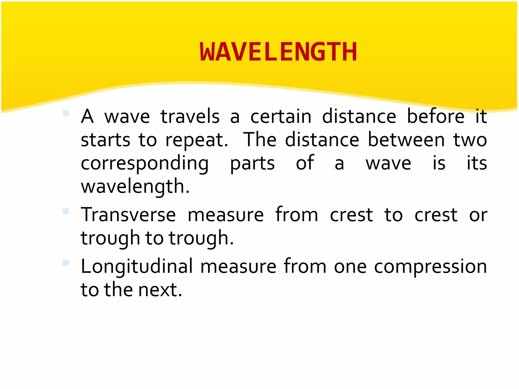 WAVELENGTH 
 A wave travels a certain distance before it 
starts to repeat. The distance between two 
corresponding parts of a wave is its 
wavelength. 
 Transverse measure from crest to crest or 
trough to trough. 
 Longitudinal measure from one compression 
to the next. 
 