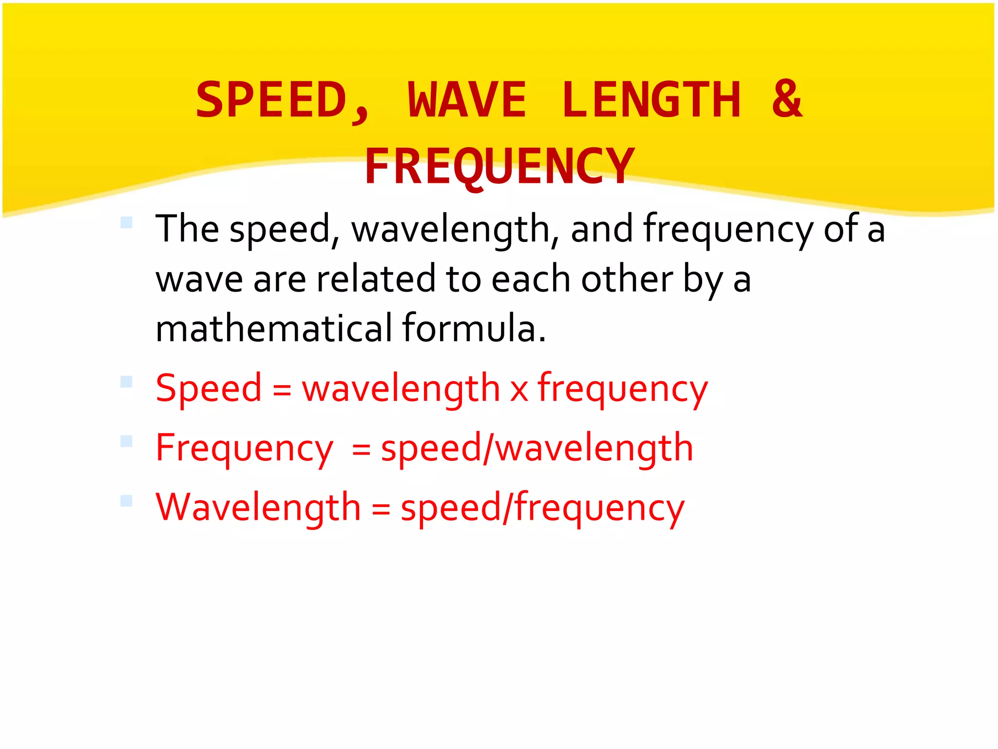 SPEED, WAVE LENGTH & 
FREQUENCY 
 The speed, wavelength, and frequency of a 
wave are related to each other by a 
mathematical formula. 
 Speed = wavelength x frequency 
 Frequency = speed/wavelength 
 Wavelength = speed/frequency 
 