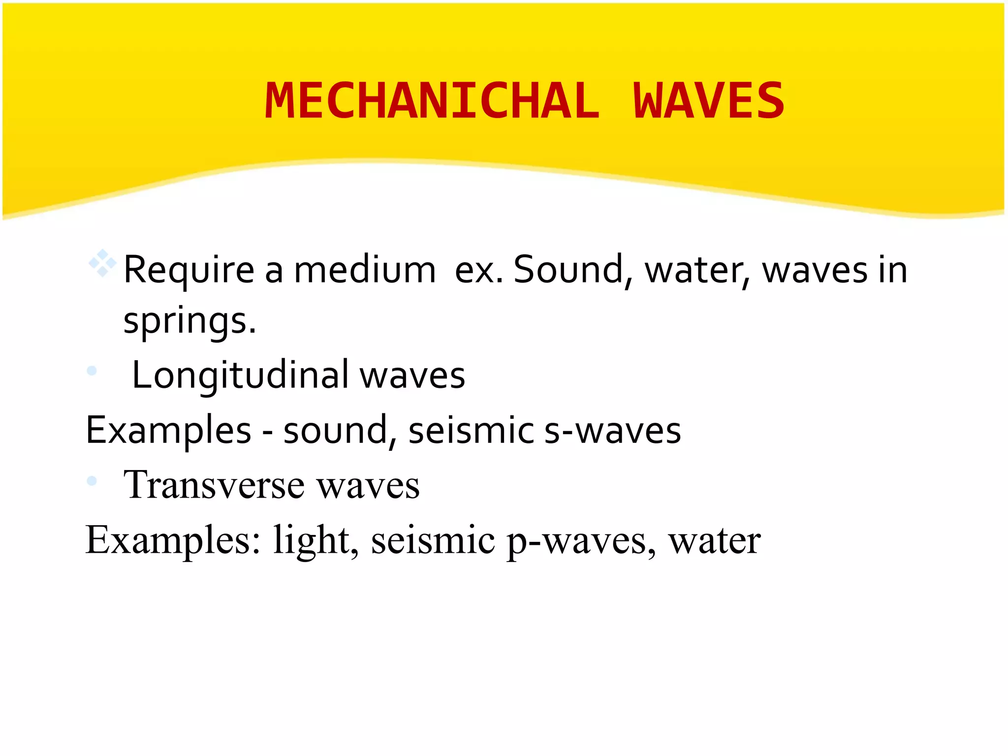 MECHANICHAL WAVES 
Require a medium ex. Sound, water, waves in 
springs. 
• Longitudinal waves 
Examples - sound, seismic s-waves 
• Transverse waves 
Examples: light, seismic p-waves, water 
 