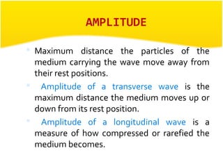 AMPLITUDE 
 Maximum distance the particles of the 
medium carrying the wave move away from 
their rest positions. 
 Amplitude of a transverse wave is the 
maximum distance the medium moves up or 
down from its rest position. 
 Amplitude of a longitudinal wave is a 
measure of how compressed or rarefied the 
medium becomes. 
 