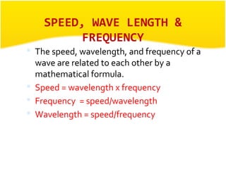 SPEED, WAVE LENGTH & 
FREQUENCY 
 The speed, wavelength, and frequency of a 
wave are related to each other by a 
mathematical formula. 
 Speed = wavelength x frequency 
 Frequency = speed/wavelength 
 Wavelength = speed/frequency 
 