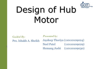 DDeessiiggnn ooff HHuubb 
MMoottoorr 
1 
Guided By: 
Pro. Ishakh A. Sheikh 
Presented by: 
Jaydeep Thoriya (110110109024) 
Neel Patel (110110109029) 
Hemang Joshi (110110109030) 
 