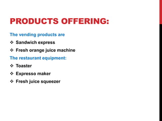 PRODUCTS OFFERING:
The vending products are
 Sandwich express
 Fresh orange juice machine
The restaurant equipment:
 Toaster
 Expresso maker
 Fresh juice squeezer
 
