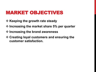 MARKET OBJECTIVES
 Keeping the growth rate steady
 Increasing the market share 5% per quarter
 Increasing the brand awareness
 Creating loyal customers and ensuring the
customer satisfaction.
 