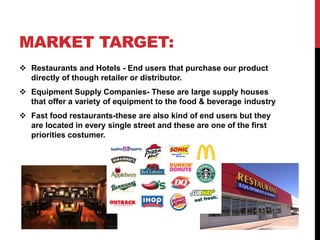 MARKET TARGET:
 Restaurants and Hotels - End users that purchase our product
directly of though retailer or distributor.
 Equipment Supply Companies- These are large supply houses
that offer a variety of equipment to the food & beverage industry
 Fast food restaurants-these are also kind of end users but they
are located in every single street and these are one of the first
priorities costumer.
 