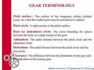 GEAR TERMINOLOGY
Pitch surface : The surface of the imaginary rolling cylinder
(cone, etc.) that the toothed gear may be considered to replace.
Pitch circle: A right section of the pitch surface.
Root (or dedendum) circle: The circle bounding the spaces
between the teeth, in a right section of the gear.
Addendum: The radial distance between the pitch circle and the
addendum circle.
Dedendum: The radial distance between the pitch circle and the
root circle.
Clearance: The difference between the dedendum of one gear and
the addendum of the mating gear.
Khulna university of Engineering & Technology
 