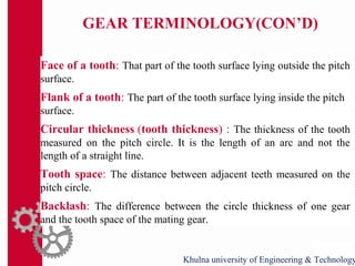 GEAR TERMINOLOGY(CON’D)
Face of a tooth: That part of the tooth surface lying outside the pitch
surface.
Flank of a tooth: The part of the tooth surface lying inside the pitch
surface.
Circular thickness (tooth thickness) : The thickness of the tooth
measured on the pitch circle. It is the length of an arc and not the
length of a straight line.
Tooth space: The distance between adjacent teeth measured on the
pitch circle.
Backlash: The difference between the circle thickness of one gear
and the tooth space of the mating gear.
Khulna university of Engineering & Technology
 