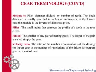 GEAR TERMINOLOGY(CON’D)
Module m: Pitch diameter divided by number of teeth. The pitch
diameter is usually specified in inches or millimeters; in the former
case the module is the inverse of diametral pitch.
Fillet : The small radius that connects the profile of a tooth to the root
circle.
Pinion: The smaller of any pair of mating gears. The larger of the pair
is called simply the gear.
Velocity ratio: The ratio of the number of revolutions of the driving
(or input) gear to the number of revolutions of the driven (or output)
gear, in a unit of time.
Khulna university of Engineering & Technology
 
