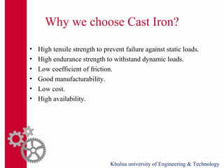 Why we choose Cast Iron?
• High tensile strength to prevent failure against static loads.
• High endurance strength to withstand dynamic loads.
• Low coefficient of friction.
• Good manufacturability.
• Low cost.
• High availability.
Khulna university of Engineering & Technology
 