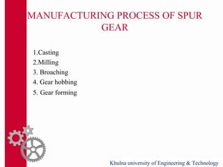 MANUFACTURING PROCESS OF SPUR
GEAR
1.Casting
2.Milling
3. Broaching
4. Gear hobbing
5. Gear forming
Khulna university of Engineering & Technology
 