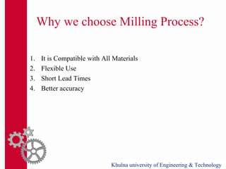 Why we choose Milling Process?
1. It is Compatible with All Materials
2. Flexible Use
3. Short Lead Times
4. Better accuracy
Khulna university of Engineering & Technology
 