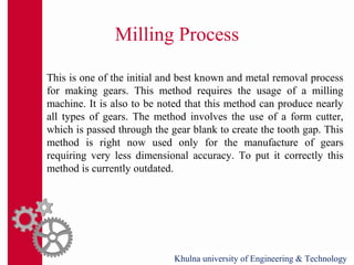 Milling Process
This is one of the initial and best known and metal removal process
for making gears. This method requires the usage of a milling
machine. It is also to be noted that this method can produce nearly
all types of gears. The method involves the use of a form cutter,
which is passed through the gear blank to create the tooth gap. This
method is right now used only for the manufacture of gears
requiring very less dimensional accuracy. To put it correctly this
method is currently outdated.
Khulna university of Engineering & Technology
 