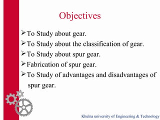 Objectives
To Study about gear.
To Study about the classification of gear.
To Study about spur gear.
Fabrication of spur gear.
To Study of advantages and disadvantages of
spur gear.
Khulna university of Engineering & Technology
 