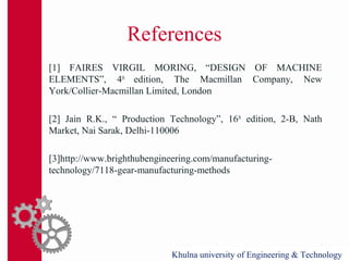 References
[1] FAIRES VIRGIL MORING, “DESIGN OF MACHINE
ELEMENTS”, 4th
edition, The Macmillan Company, New
York/Collier-Macmillan Limited, London
[2] Jain R.K., “ Production Technology”, 16th
edition, 2-B, Nath
Market, Nai Sarak, Delhi-110006
[3]http://www.brighthubengineering.com/manufacturing-
technology/7118-gear-manufacturing-methods
Khulna university of Engineering & TechnologyKhulna university of Engineering & Technology
 