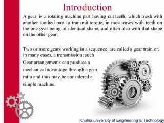 Introduction
A gear is a rotating machine part having cut teeth, which mesh with
another toothed part to transmit torque, in most cases with teeth on
the one gear being of identical shape, and often also with that shape
on the other gear.
Two or more gears working in a sequence are called a gear train or,
in many cases, a transmission; such
Gear arrangements can produce a
mechanical advantage through a gear
ratio and thus may be considered a
simple machine.
Khulna university of Engineering & Technology
 